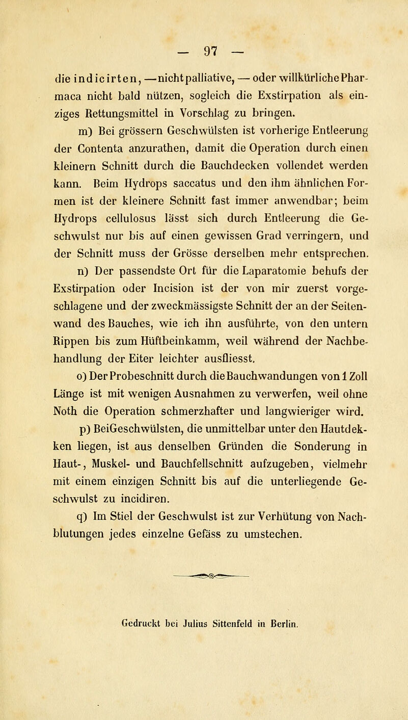 die indicirten, —nicht palliative, — oder willkürliche Phar- maca nicht bald nützen, sogleich die Exstirpation als ein- ziges Rettungsmittel in Vorschlag zu bringen. m) Bei grössern Geschwülsten ist vorherige Entleerung der Gontenta anzurathen, damit die Operation durch einen kleinern Schnitt durch die ßauchdecken vollendet werden kann. Beim Hydrops saccatus und den ihm ähnlichen For- men ist der kleinere Schnitt fast immer anwendbar; beim Hydrops cellulosus lässt sich durch Entleerung die Ge- schwulst nur bis auf einen gewissen Grad verringern, und der Schnitt muss der Grösse derselben mehr entsprechen. n) Der passendste Ort für die Laparatomie behufs der Exstirpation oder Incision ist der von mir zuerst vorge- schlagene und der zweckmässigste Schnitt der an der Seilen- wand des Bauches, wie ich ihn ausführte, von den untern Rippen bis zum Hüftbeinkamm, weil während der Nachbe- handlung der Eiter leichter ausfliesst, 0) Der Probeschnitt durch die Bauchwandungen von 1 Zoll Länge ist mit wenigen Ausnahmen zu verwerfen, weil ohne Noth die Operation schmerzhafter und langwieriger wird. p) BeiGeschwülsten, die unmittelbar unter den Hautdek- ken liegen, ist aus denselben Gründen die Sonderung in Haut-, Muskel- und Bauchfellschnitt aufzugeben, vielmehr mit einem einzigen Schnitt bis auf die unterliegende Ge- schwulst zu incidiren. q) Im Stiel der Geschwulst ist zur Verhütung von Nach- blutungen jedes einzelne Gefäss zu umstechen. Gedruckt bei Julius Sittenfeld in Berlin.