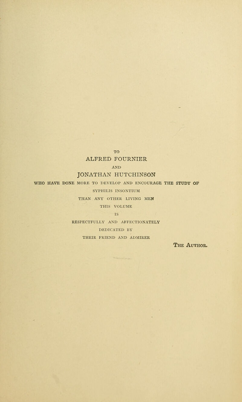 TO ALFRED FOURNIER AND JONATHAN HUTCHINSON WHO HAVE DONE MORE TO DEVELOP AND ENCOURAGE THE STUDY OF SYPHILIS INSONTIUM THAN ANY OTHER LIVING MEN THIS VOLUME IS RESPECTFULLY AND AFFECTIONATELY DEDICATED BY THEIR FRIEND AND ADMIRER The Author.