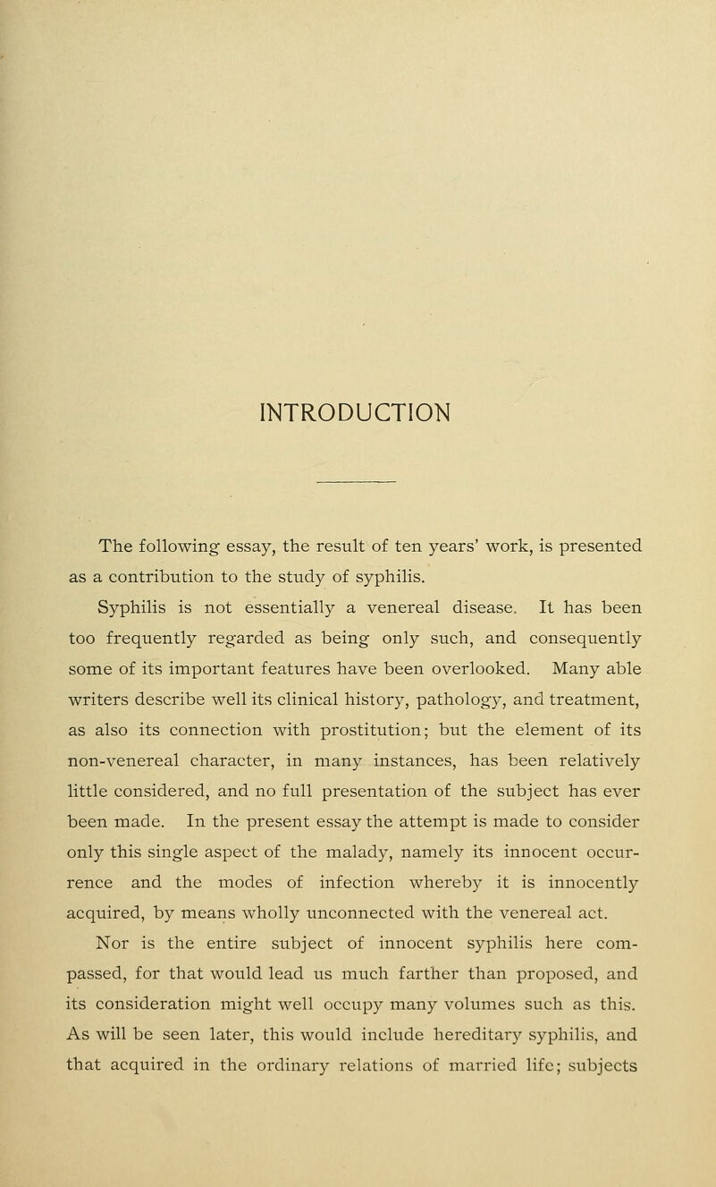 INTRODUCTION The following essay, the result of ten years' work, is presented as a contribution to the study of syphilis. Syphilis is not essentially a venereal disease. It has been too frequently regarded as being only such, and consequently some of its important features have been overlooked. Many able writers describe well its clinical history, pathology, and treatment, as also its connection with prostitution; but the element of its non-venereal character, in many instances, has been relatively little considered, and no full presentation of the subject has ever been made. In the present essay the attempt is made to consider only this single aspect of the malady, namely its innocent occur- rence and the modes of infection whereby it is innocently acquired, by means wholly unconnected with the venereal act. Nor is the entire subject of innocent syphilis here com- passed, for that would lead us much farther than proposed, and its consideration might well occupy many volumes such as this. As will be seen later, this would include hereditary syphilis, and that acquired in the ordinary relations of married life; subjects