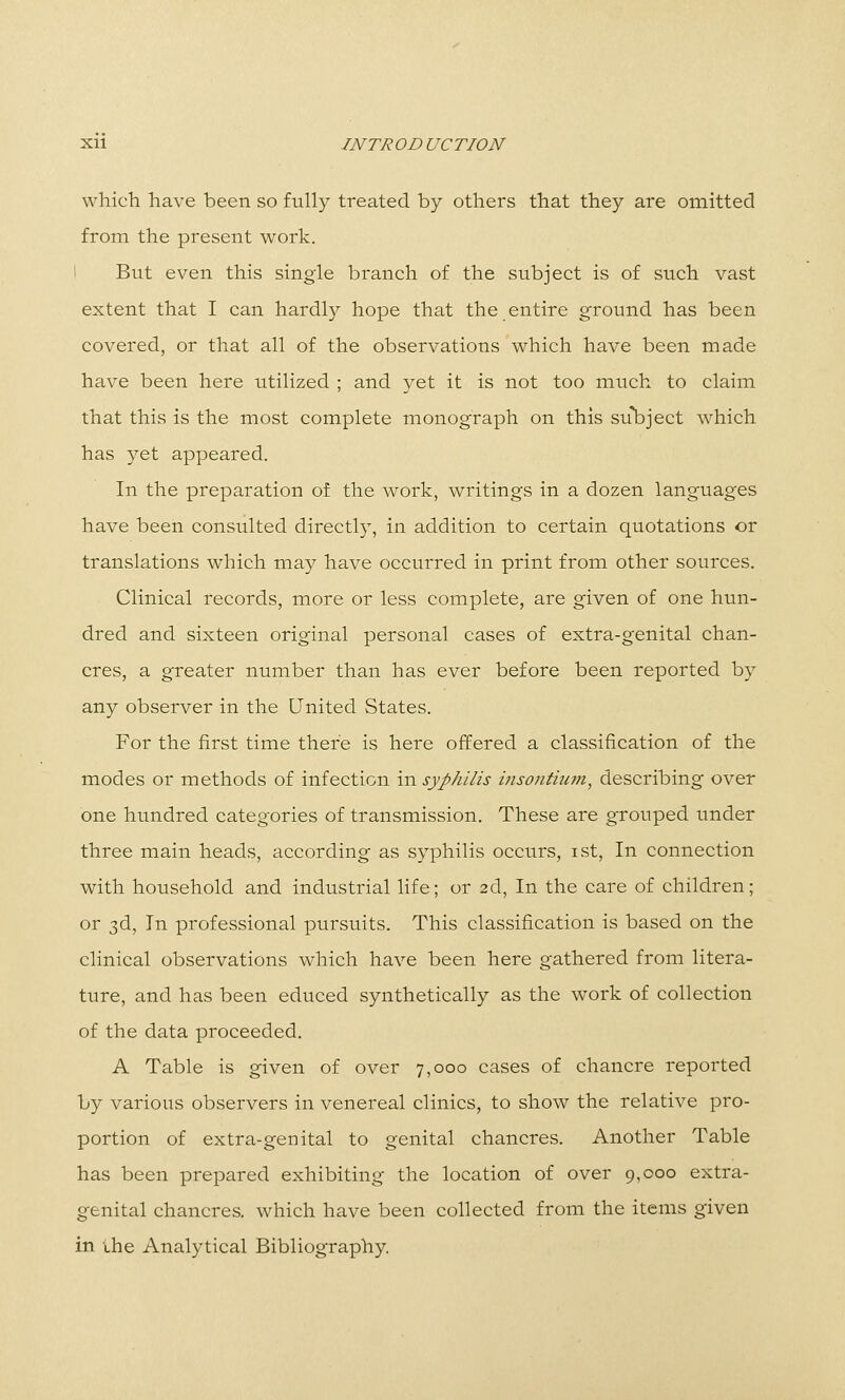 XU INTR OB UCTION which have been so fully treated by others that they are omitted from the present work. 1 But even this single branch of the subject is of such vast extent that I can hardly hope that the entire ground has been covered, or that all of the observations which have been made have been here utilized ; and yet it is not too much to claim that this is the most complete monograph on this su\)ject which has yet appeared. In the preparation of the work, writings in a dozen languages have been consulted directly, in addition to certain quotations or translations which may have occurred in print from other sources. Clinical records, more or less complete, are given of one hun- dred and sixteen original personal cases of extra-genital chan- cres, a greater number than has ever before been reported by any observer in the United States. For the first time there is here offered a classification of the modes or methods of infection in syphilis insontium, describing over one hundred categories of transmission. These are grouped under three main heads, according as syphilis occurs, ist, In connection with household and industrial life; or 2d, In the care of children; or 3d, In professional pursuits. This classification is based on the clinical observations which have been here gathered from litera- ture, and has been educed synthetically as the work of collection of the data proceeded. A Table is given of over 7,000 cases of chancre reported by various observers in venereal clinics, to show the relative pro- portion of extra-genital to genital chancres. Another Table has been prepared exhibiting the location of over 9,000 extra- genital chancres, which have been collected from the items given in the Analytical Bibliography.