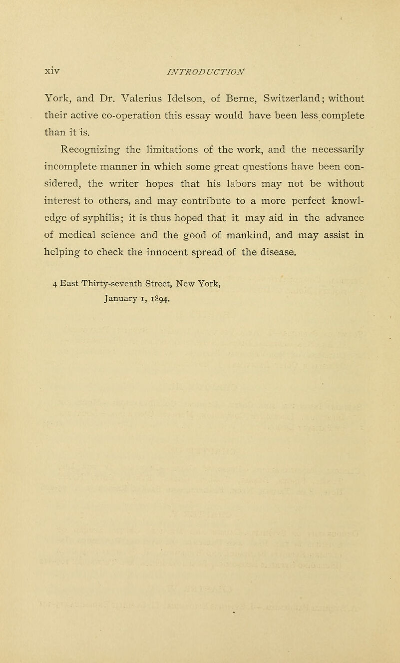 York, and Dr. Valerius Idelson, of Berne, Switzerland; witliout their active co-operation this essay would have been less complete than it is. RecogTiizing the limitations of the work, and the necessarily incomplete manner in which some great questions have been con- sidered, the writer hopes that his labors may not be without interest to others, and may contribute to a more perfect knowl- edge of syphilis; it is thus hoped that it may aid in the advance of medical science and the good of mankind, and may assist in helping to check the innocent spread of the disease. 4 East Thirty-seventh Street, New York, January i, 1894.