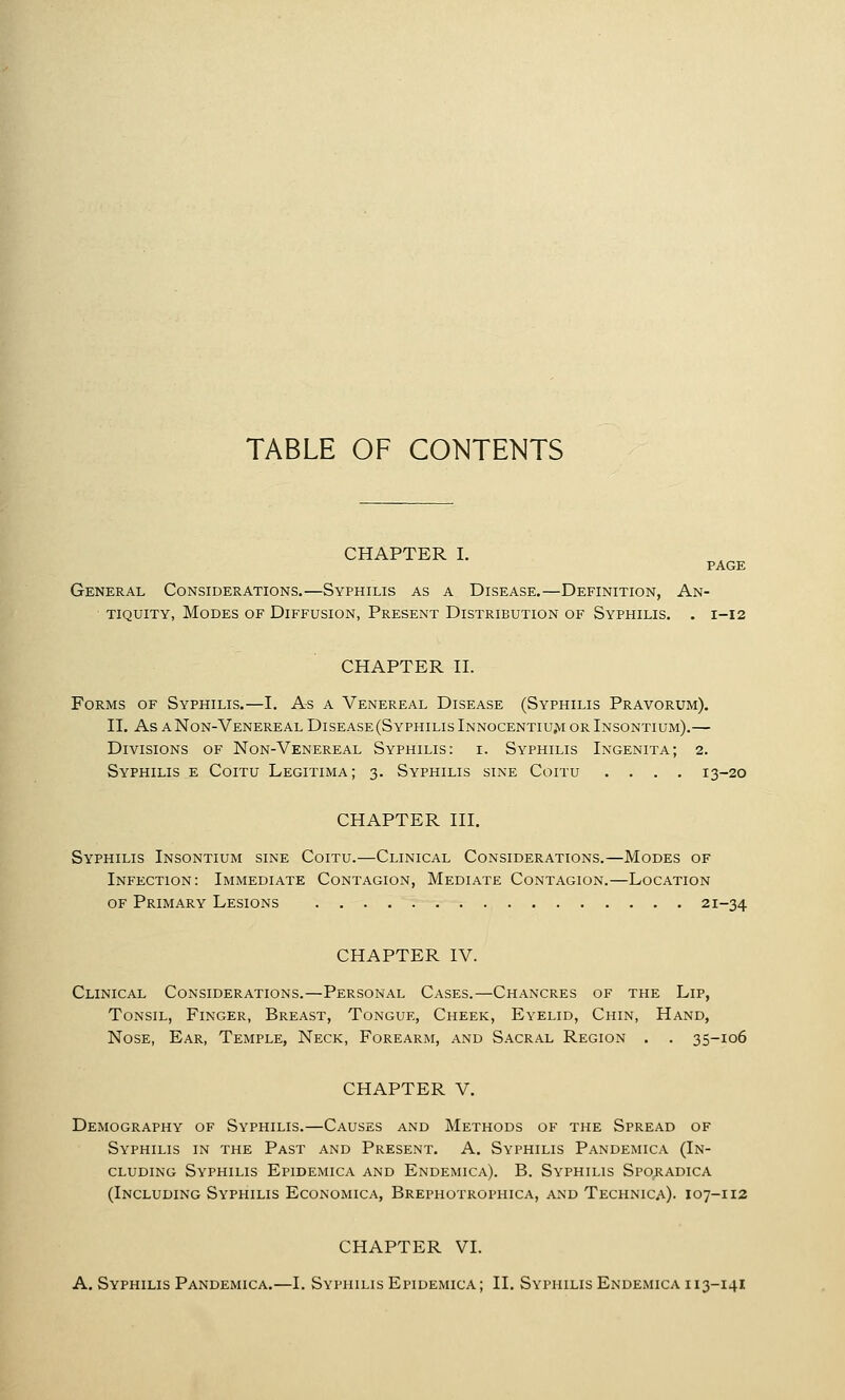 TABLE OF CONTENTS CHAPTER I. PAGE General Considerations.—Syphilis as a Disease,—Definition, An- tiquity, Modes of Diffusion, Present Distribution of Syphilis. . 1-12 CHAPTER n. Forms of Syphilis.—I. As a Venereal Disease (Syphilis Pravorum). II. As A Non-Venereal Disease (Syphilis INNocENTIU^I or Insontium).— Divisions of Non-Venereal Syphilis: i. Syphilis Ingenita; 2. Syphilis e Coitu Legitima; 3. Syphilis sine Coitu .... 13-20 CHAPTER III. Syphilis Insontium sine Coitu.—Clinical Considerations.—Modes of Infection: Immediate Contagion, Mediate Contagion.—Location of Primary Lesions 21-34 CHAPTER IV. Clinical Considerations.—Personal Cases.—Chancres of the Lip, Tonsil, Finger, Breast, Tongue, Cheek, Eyelid, Chin, Hand, Nose, Ear, Temple, Neck, Forearm, and Sacral Region . . 35-106 CHAPTER V. Demography of Syphilis.—Causes and Methods of the Spread of Syphilis in the Past and Present. A. Syphilis Pandemica (In- cluding Syphilis Epidemica and Endemica). B. Syphilis Sporadica (Including Syphilis Economica, Brephotrophica, and Technica). 107-112 CHAPTER VI.