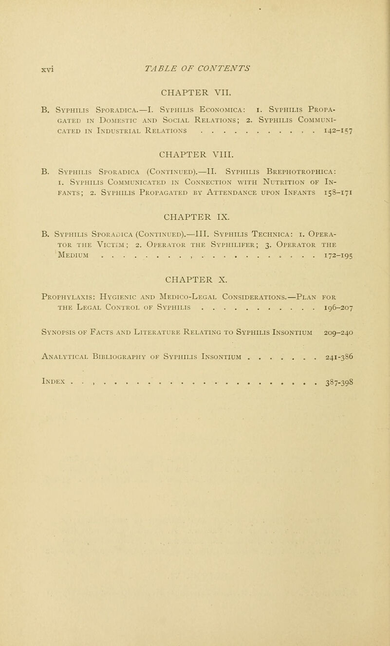 CHAPTER VIL B. Syphilis Sporadica.—I. Syphilis Economica: i. Syphilis Propa- gated IN Domestic and Social Relations; 2. Syphilis Communi- cated in Industrial Relations , . 142-157 CHAPTER VIH. B. Syphilis Sporadica (Continued).—II. Syphilis Brephotrophica: I. Syphilis Communicated in Connection with Nutrition of In- fants; 2. Syphilis Propagated by Attendance upon Infants 158-171 CHAPTER IX. B. Syphilis Sporaoica (Continued).—III. Syphilis Technica: i. Opera- tor THE ViCTiiYi; 2. Operator the Syphilifer ; 3. Operator the Medium o.. . 172-195 CHAPTER X. Prophylaxis: Hygienic and Medico-Legal Considerations.—Plan for THE Legal Control of Syphilis 196-207 Synopsis of Facts and Literature Relating to Syphilis Insontium 209-240 Analytical Bibliography of Syphilis Insontium ....... 241-3S6 Index . . , 387-398