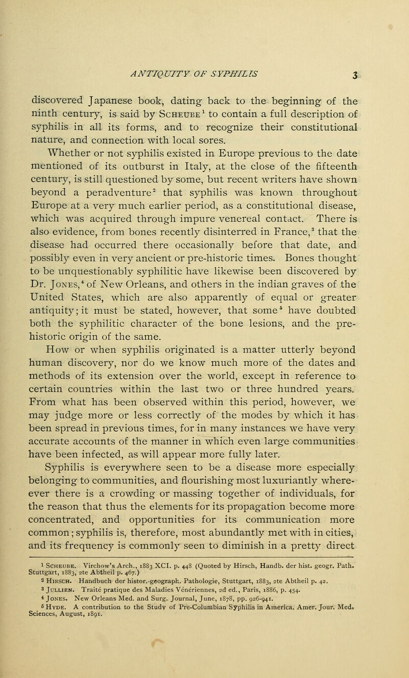 ANTIQUITY OF SYPHILIS $& discovered Japanese book, dating back to the beginning of the ninth century, is said by Scheube ^ to contain a full description of syphilis in all its forms, and to recognize their constitutional nature, and connection with local sores. Whether or not syphilis existed in Europe previous to the date mentioned of its outburst in Italy, at the close of the fifteenth century, is still questioned by some, but recent writers have shown beyond a peradventure^ that syphilis was known throughout Europe at a very much earlier period, as a constitutional disease, which was acquired through impure venereal contact. There is also evidence, from bones recently disinterred in France,^ that the disease had occurred there occasionally before that date, and possibly even in very ancient or pre-historic times. Bones thought to be unquestionably syphilitic have likewise been discovered by Dr. Jones,* of New Orleans, and others in the Indian graves of the United States, which are also apparently of equal or greater antiquity; it must be stated, however, that some ^ have doubted both the syphilitic character of the bone lesions, and the pre- historic origin of the same. How or when syphilis originated is a matter utterly beyond human discovery, nor do we know much more of the dates and methods of its extension over the world, except in reference to certain countries within the last two or three hundred years. From what has been observed within this period, however, we may judge more or less correctly of the modes by which it has been spread in previous times, for in many instances we have very accurate accounts of the manner in which even large communities have been infected, as will appear more fully later. Syphilis is everywhere seen to be a disease more especially belonging to communities, and flourishing most luxuriantly where- ever there is a crowding or massing together of individuals, for the reason that thus the elements for its propagation become more concentrated, and opportunities for its communication more common; syphilis is, therefore, most abundantly met with in cities, and its frequency is commonly seen to diminish in a pretty direct 1 Scheube. Virchow's Arch., 1883 XCI. p. 448 (Quoted by Hirsch, Handb. der hist, geogr. Path. Stuttgart, 1883, 2te Abtheil p. 467.) 2 Hirsch. Handbuch der histor.-geograph. Pathologie, Stuttgart, 1883, 2te Abtheil p. 42. 3 JuLLiEN. Traite pratique des Maladies Veneriennes, 2d ed., Paris, 1886, p. 454. * Jones. New Orleans Med. and Surg. Journal, June, 1878, pp. 926-941. fi Hyde. A contribution to the Study of Pre-Columbian Syphilis in America. Amer. Jour. Medo Sciences, August, 1891.