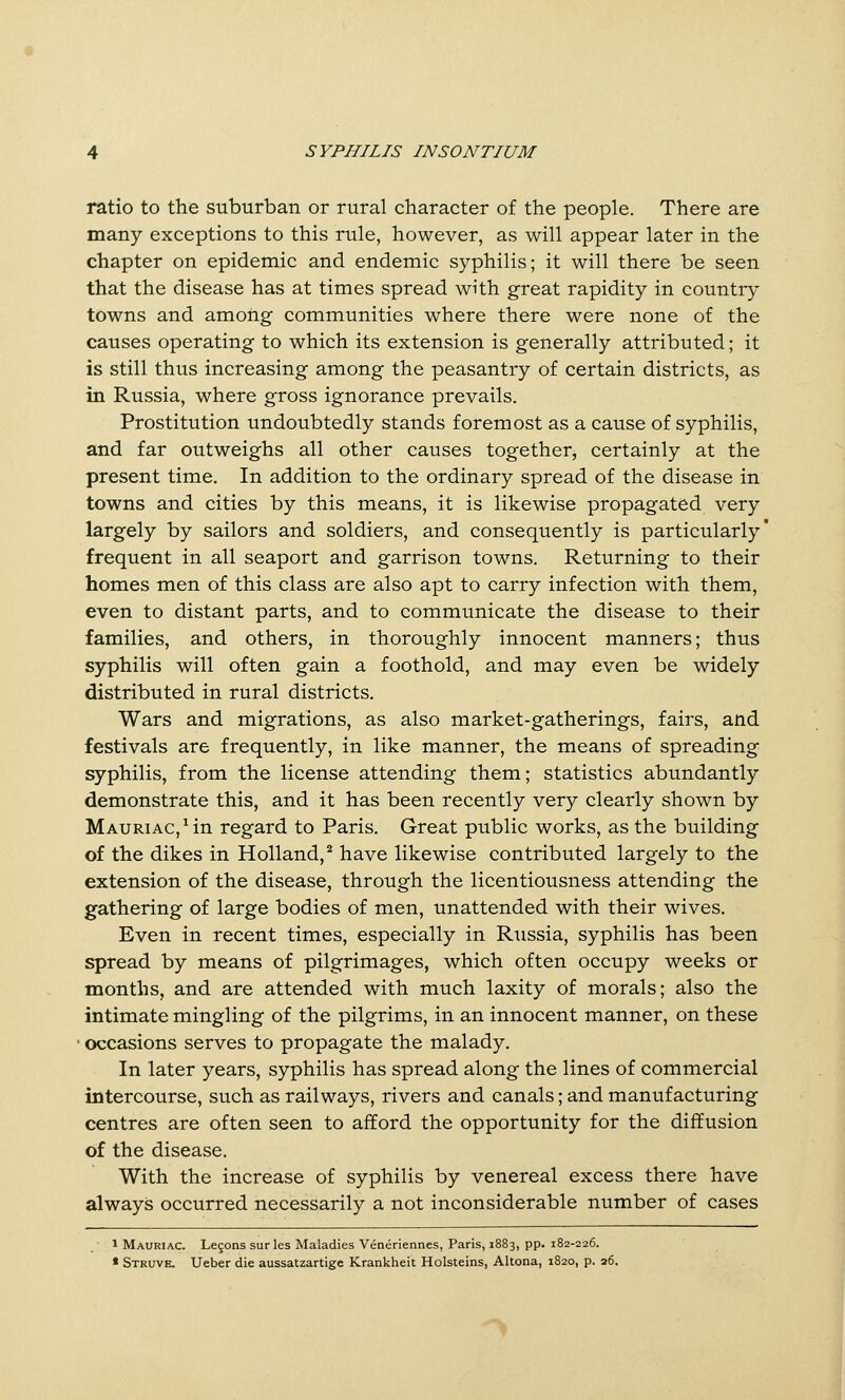 ratio to the suburban or rural character of the people. There are many exceptions to this rule, however, as will appear later in the chapter on epidemic and endemic syphilis; it will there be seen that the disease has at times spread with great rapidity in country towns and among communities where there were none of the causes operating to which its extension is generally attributed; it is still thus increasing among the peasantry of certain districts, as in Russia, where gross ignorance prevails. Prostitution undoubtedly stands foremost as a cause of syphilis, and far outweighs all other causes together, certainly at the present time. In addition to the ordinary spread of the disease in towns and cities by this means, it is likewise propagated very largely by sailors and soldiers, and consequently is particularly' frequent in all seaport and garrison towns. Returning to their homes men of this class are also apt to carry infection with them, even to distant parts, and to communicate the disease to their families, and others, in thoroughly innocent manners; thus syphilis will often gain a foothold, and may even be widely distributed in rural districts. Wars and migrations, as also market-gatherings, fairs, and festivals are frequently, in like manner, the means of spreading syphilis, from the license attending them; statistics abundantly demonstrate this, and it has been recently very clearly shown by MAURiAC,Mn regard to Paris. Great public works, as the building of the dikes in Holland, ** have likewise contributed largely to the extension of the disease, through the licentiousness attending the gathering of large bodies of men, unattended with their wives. Even in recent times, especially in Russia, syphilis has been spread by means of pilgrimages, which often occupy weeks or months, and are attended with much laxity of morals; also the intimate mingling of the pilgrims, in an innocent manner, on these ' occasions serves to propagate the malady. In later years, syphilis has spread along the lines of commercial intercourse, such as railways, rivers and canals; and manufacturing centres are often seen to afford the opportunity for the diffusion of the disease. With the increase of syphilis by venereal excess there have always occurred necessarily a not inconsiderable number of cases 1 Mauriac. Legons surles Maladies Veneriennes, Paris, 1883, pp. 182-226. * Struve. Ueber die aussatzartige Krankheit Holsteins, Altona, 1820, p. 26. ^