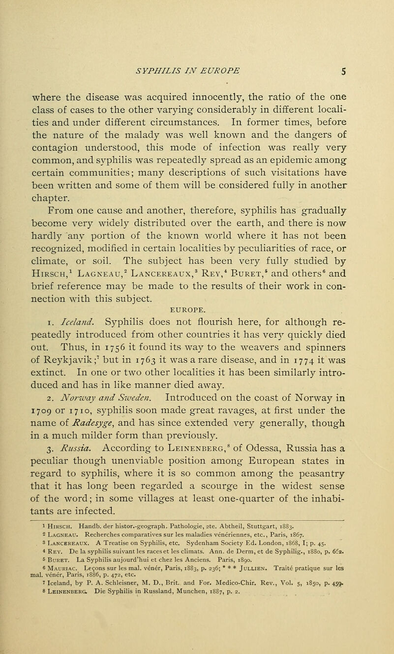 where the disease was acquired innocently, the ratio of the one class of cases to the other varying considerably in different locali- ties and under different circumstances. In former times, before the nature of the malady was well known and the dangers of contagion understood, this mode of infection was really very common, and syphilis was repeatedly spread as an epidemic among certain communities; many descriptions of such visitations have been written and some of them will be considered fully in another chapter. From one cause and another, therefore, syphilis has gradually become very widely distributed over the earth, and there is now hardly any portion of the known world where it has not been recognized, modified in certain localities by peculiarities of race, or climate, or soil. The subject has been very fully studied by HiRSCH,^ Lagneau,^ Lancereaux,' Rey,* Buret,' and others® and brief reference may be made to the results of their work in con- nection with this subject. EUROPE. 1. Iceland. Syphilis does not flourish here, for although re- peatedly introduced from other countries it has ver}^ quickly died out. Thus, in 1756 it found its way to the weavers and spinners of Reykjavik;' but in 1763 it was a rare disease, and in 1774 it was extinct. In one or two other localities it has been similarly intro- duced and has in like manner died away. 2. Norway and Sweden. Introduced on the coast of Norway in 1709 or 1710, syphilis soon made great ravages, at first under the name of Radesyge^ and has since extended very generally, though in a much milder form than previousl)''. 3. Russia. According to Leinenberg,^ of Odessa, Russia has a peculiar though unenviable position among European states in regard to syphilis, where it is so common among the peasantry that it has long been regarded a scourge in the widest sense of the word; in some villages at least one-quarter of the inhabi- tants are infected. 1 HiRSCH. Handb. der histor.-geograph. Pathologie, 2te. Abtheil, Stuttgart, 1SS3. 2 Lagneau. Recherches comparatives sur les maladies veneriennes, etc., Paris, 1867. 3 T.ANCEREAUX. A Treatise on Syphilis, etc. Sydenham Society Ed. London, 1S68, I; p. 45. * Rey. De la syphilis suivant les raceset les climats. Ann. de Derm, et de Syphilig., 1880, p. 6f2. 5 Buret. La Syphilis aujourd'hui et chez les Anciens. Paris, 1890. 6 Mauriac. Lf 90ns sur les mal. vener, Paris, 1883, p. 236; * * * Jullien. Traite pratique sur les mal. vener, Paris, 1886, p. 472, etc. 7 Iceland, by P. A. Schleisner, M. D., Brit, and For. Medico-Chir. Rev., Vol. 5, 1850, p. 459. 8 Leinenberg. Die Syphilis in Russland, Munchen, 1887, p. 2.