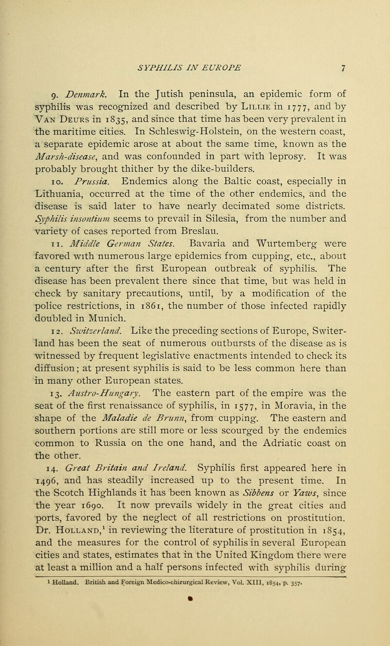 9. Denmark. In the Jutish peninsula, an epidemic form of syphilis was recognized and described by Lillie in 1777, and by Van Deurs in 1835, and since that time has been very prevalent in the maritime cities. In Schleswig-Holstein, on the western coast, a separate epidemic arose at about the same time, known as the Marsh-disease^ and was confounded in part with leprosy. It was probably brought thither by the dike-builders. 10. Prussia. Endemics along the Baltic coast, especially in Lithuania, occurred at the time of the other endemics, and the disease is said later to have nearly decimated some districts. Syphilis iiisoiiHum seems to prevail in Silesia, from the number and variety of cases reported from Breslau. 11. Middle Germa?i States. Bavaria and Wurtemberg were favored with numerous large epidemics from cupping, etc., about a century after the first European outbreak of syphilis. The disease has been prevalent there since that time, but was held in check by sanitary precautions, until, by a modification of the police restrictions, in 1861, the number of those infected rapidly doubled in Munich. 12. Stvitzerland. Like the preceding sections of Europe, Switer- land has been the seat of numerous outbursts of the disease as is witnessed by frequent legislative enactments intended to check its diffusion; at present syphilis is said to be less common here than in many other European states. 13. Austro-Hungary. The eastern part of the empire was the seat of the first renaissance of syphilis, in 1577, in Moravia, in the shape of the Maladie de Brunn, from cupping. The eastern and southern portions are still more or less scourged by the endemics common to Russia on the one hand, and the Adriatic coast on the other. 14. Great Britain and Ireland. Syphilis first appeared here in 1496, and has steadily increased up to the present time. In the Scotch Highlands it has been known as Sibbens or Yaws., since the year 1690. It now prevails widely in the great cities and ports, favored by the neglect of all restrictions on prostitution. Dr. Holland,^ in reviewing the literature of prostitution in 1854, and the measures for the control of syphilis in several European cities and states, estimates that in the United Kingdom there were at least a million and a half persons infected with syphilis during 1 Holland. British and Foreign Medico-chirurgical Review, Vol. XIII, 1854, p. 357.