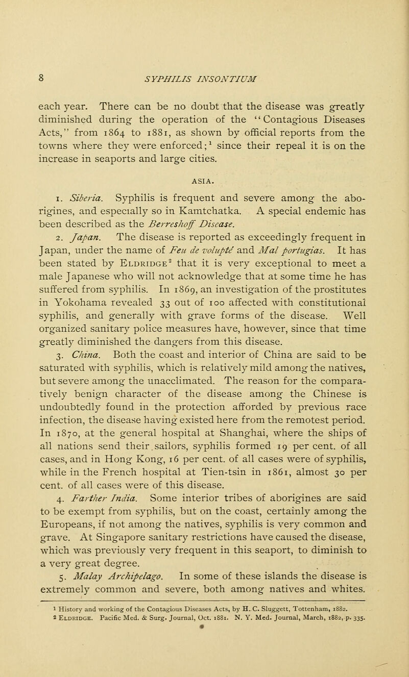 each year. There can be no doubt that the disease was greatly diminished during the operation of the '' Contagious Diseases Acts, from 1864 to 1881, as shown by official reports from the towns where they were enforced; ^ since their repeal it is on the increase in seaports and large cities. ASIA. 1. Siberia. Syphilis is frequent and severe among the abo- rigines, and especially so in Kamtchatka. A special endemic has been described as the Berreshoff Disease. 2. Japan. The disease is reported as exceedingly frequent in Japan, under the name of Feu de zwlupte and Mai portugias. It has been stated by Eldridge^ that it is very exceptional to meet a male Japanese who will not acknowledge that at some time he has suffered from syphilis. In 1869, an investigation of the prostitutes in Yokohama revealed 33 out of 100 affected with constitutional syphilis, and generally with grave forms of the disease. Well organized sanitary police measures have, however, since that time greatly diminished the dangers from this disease. 3. China. Both the coast and interior of China are said to be saturated with syphilis, which is relatively mild among the natives, but severe among the unacclimated. The reason for the compara- tively benign character of the disease among the Chinese is undoubtedly found in the protection afforded by previous race infection, the disease having existed here from the remotest period. In 1870, at the general hospital at Shanghai, where the ships of all nations send their sailors, syphilis formed 19 per cent, of all cases, and in Hong Kong, 16 per cent, of all cases were of syphilis, while in the French hospital at Tien-tsin in 1861, almost 30 per cent, of all cases were of this disease. 4. Farther India. Some interior tribes of aborigines are said to be exempt from syphilis, but on the coast, certainly among the Europeans, if not among the natives, syphilis is very common and grave. At Singapore sanitary restrictions have caused the disease, which was previously very frequent in this seaport, to diminish to a very great degree. 5. Malay Archipelago. In some of these islands the disease is extremely common and severe, both among natives and whites. 1 History and working of the Contagious Diseases Acts, by H. C. Sluggett, Tottenham, 1882. 2 Eldridge. Pacific Med. & Surg. Journal, Oct. 1881. N. Y. Med. Journal, March, 1882, p. 335.
