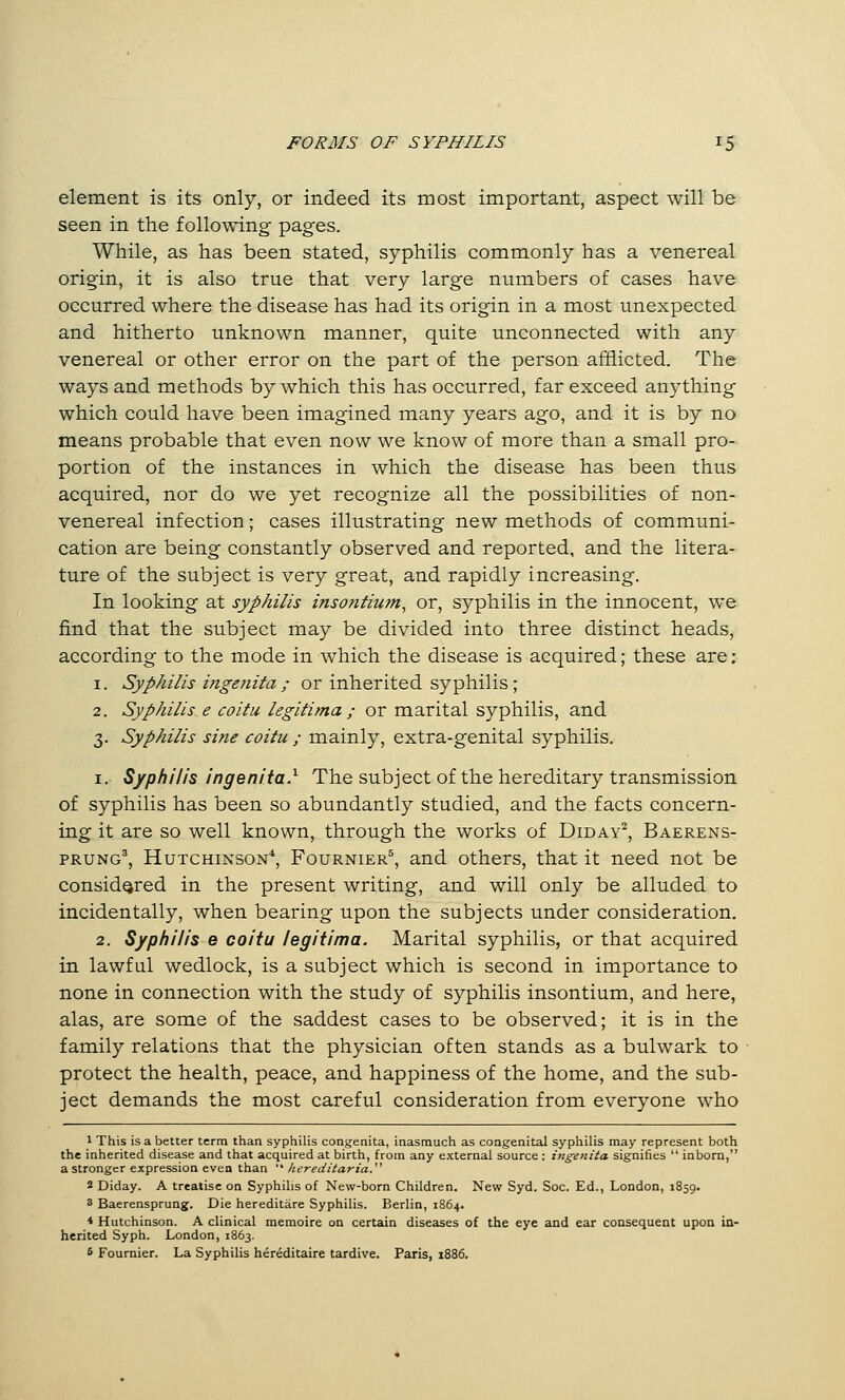 FORMS OF SYPHILIS 15 element is its only, or indeed its most important, aspect will be seen in the following- pages. While, as has been stated, syphilis commonly has a venereal origin, it is also true that very large numbers of cases have occurred where the disease has had its origin in a most unexpected and hitherto unknown manner, quite unconnected with any venereal or other error on the part of the person afflicted. The ways and methods by which this has occurred, far exceed anything- which could have been imagined many years ago, and it is by no means probable that even now we know of more than a small pro- portion of the instances in which the disease has been thus acquired, nor do we yet recognize all the possibilities of non- venereal infection; cases illustrating new methods of communi- cation are being constantly observed and reported, and the litera- ture of the subject is very great, and rapidly increasing. In looking at syphilis insonfium, or, syphilis in the innocent, we find that the subject may be divided into three distinct heads, according to the mode in which the disease is acquired; these are; 1. Syphilis ingenita; or inherited syphilis; 2. Syphilis e coitu legitima ; or marital syphilis, and 3. Syphilis sine coitu ; mainly, extra-genital syphilis. 1. Syphilis ingenita} The subject of the hereditary transmission of syphilis has been so abundantly studied, and the facts concern- ing it are so well known, through the works of Diday'^, Baerens- PRUNG^, Hutchinson'*, Fournier^, and others, that it need not be considered in the present writing, and will only be alluded to incidentally, when bearing upon the subjects under consideration. 2. Syphilis e coitu legitima. Marital syphilis, or that acquired in lawful wedlock, is a subject which is second in importance to none in connection with the study of syphilis insontium, and here, alas, are some of the saddest cases to be observed; it is in the family relations that the physician often stands as a bulwark to protect the health, peace, and happiness of the home, and the sub- ject demands the most careful consideration from everyone who 1 This is a better terra than syphilis congenita, inasmuch as congenital syphilis may represent both the inherited disease and that acquired at birth, from any external source : ingenita signifies  inborn, a stronger expression even than  hereditaria.^'' 2 Diday. A treatise on Syphilis of New-born Children. New Syd. Soc. Ed., London, 1859. 3 Baerensprung. Die hereditare Syphilis. Berlin, 1864. * Hutchinson. A clinical memoire on certain diseases of the eye and ear consequent upon in- herited Syph. London, 1863.