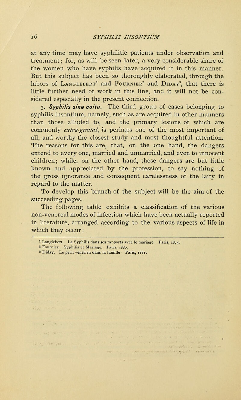 at any time may have syphilitic patients under observation and treatment; for, as will be seen later, a very considerable share of the women who have syphilis have acquired it in this manner. But this subject has been so thoroughly elaborated, through the labors of Langlebert^ and Fournier^ and Diday^, that there is little further need of work in this line, and it will not be con- sidered especially in the present connection. 3. Syphilis sine coitu. The third group of cases belonging to syphilis insontium, namely, such as are acquired in other manners than those alluded to, and the primary lesions of which are commonly extra genital^ is perhaps one of the most important of all, and worthy the closest study and most thoughtful attention. The reasons for this are, that, on the one hand, the dangers extend to every one, married and unmarried, and even to innocent children; while, on the other hand, these dangers are but little known and appreciated by the profession, to say nothing of the gross ignorance and consequent carelessness of the laity in regard to the matter. To develop this branch of the subject will be the aim of the succeeding pages. The following table exhibits a classification of the various non-Venereal modes of infection which have been actually reported in literature, arranged according to the various aspects of life in which they occur: 1 Langlebert. La Syphilis dans ses rapports avec le mariage. Paris, 1875. * Fournier. Syphilis et Mariage. Paris, 1880. » Diday. Le peril venericn dans la famille Paris, 1881.