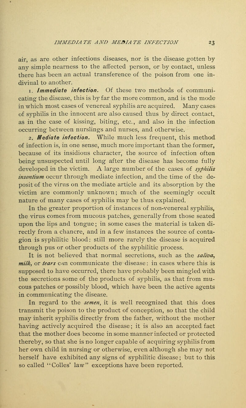 air, as are other infectious diseases, nor is the disease gotten by any simple nearness to the affected person, or by contact, unless there has been an actual transference of the poison from one in- diviual to another. 1. Immediate infection. Of these two methods of communi- cating the disease, this is by far the more common, and is the mode in which most cases of venereal syphilis are acquired. Many cases of syphilis in the innocent are also caused thus by direct contact, as in the case of kissing, biting, etc., and also in the infection occurring between nurslings and nurses, and otherwise. 2. Mediate infection. While much less frequent, this method of infection is, in one sense, much more important than the former, because of its insidious character, the source of infection often being unsuspected until long after the disease has become fully developed in the victim. A large number of the cases of syphilis insontium occur through mediate infection, and the time of the de- posit of the viriis on the mediate article and its absorption by the victim are commonly unknown; much of the seemingly occult nature of many cases of syphilis may be thus explained. In the greater proportion of instances of non-venereal syphilis, the virus comes from mucous patches, generally from those seated upon the lips and tongue; in some cases the material is taken di- rectly frona a chancre, and in a few instances the source of conta- gion is syphilitic blood: still more rarely the disease is acquired through pus or other products of the syphilitic process. It is not believed that normal secretions, such as the saliva, milk, or tears can communicate the disease: in cases where this is supposed to have occurred, there have probably been mingled with the secretions some of the products of syphilis, as that from mu- cous patches or possibly blood, which have been the active agents in communicating the disease. In regard to the seme?i^ it is well recognized that this does transmit the poison to the product of conception, so that the child may inherit syphilis directly from the father, without the mother having actively acquired the disease; it is also an accepted fact that the mother does become in some manner infected or protected thereby, so that she is no longer capable of acquiring syphilis from her own child in nursing or otherwise, even although she may not herself have exhibited any signs of syphilitic disease; but to this so called Colles' law exceptions have been reported.