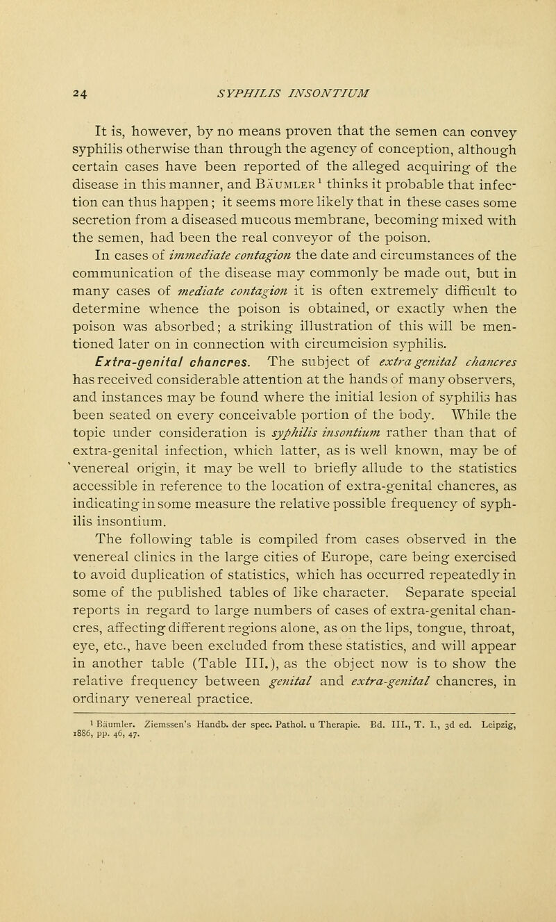 It is, however, by no means proven that the semen can convey syphilis otherwise than through the agency of conception, although certain cases have been reported of the alleged acquiring of the disease in this manner, and Baumler^ thinks it probable that infec- tion can thus happen; it seems more likely that in these cases some secretion from a diseased mucous membrane, becoming mixed with the semen, had been the real conveyor of the poison. In cases of hmnediate contagion the date and circumstances of the communication of the disease may commonly be made out, but in many cases of mediate coiitagion it is often extremely difficult to determine whence the poison is obtained, or exactly when the poison was absorbed; a striking illustration of this will be men- tioned later on in connection with circumcision syphilis. Exira-genital chancres. The subject of extra genital chancres has received considerable attention at the hands of many observers, and instances may be found where the initial lesion of syphilis has been seated on every conceivable portion of the body. While the topic under consideration is syphilis ijisontium rather than that of extra-genital infection, which latter, as is well known, may be of 'venereal origin, it may be well to briefly allude to the statistics accessible in reference to the location of extra-genital chancres, as indicating in some measure the relative possible frequency of syph- ilis insontium. The following table is compiled from cases observed in the venereal clinics in the large cities of Europe, care being exercised to avoid duplication of statistics, which has occurred repeatedly in some of the published tables of like character. Separate special reports in regard to large numbers of cases of extra-genital chan- cres, affecting different regions alone, as on the lips, tongue, throat, eye, etc., have been excluded from these statistics, and will appear in another table (Table III.), as the object now is to show the relative frequency between genital and extra-genital chancres, in ordinary venereal practice. 1 Baumler. Zierassen's Handb. der spec. Pathol, u Therapie. Bd. III., T. I., 3d ed. Leipzig, 1886, pp. 46, 47.