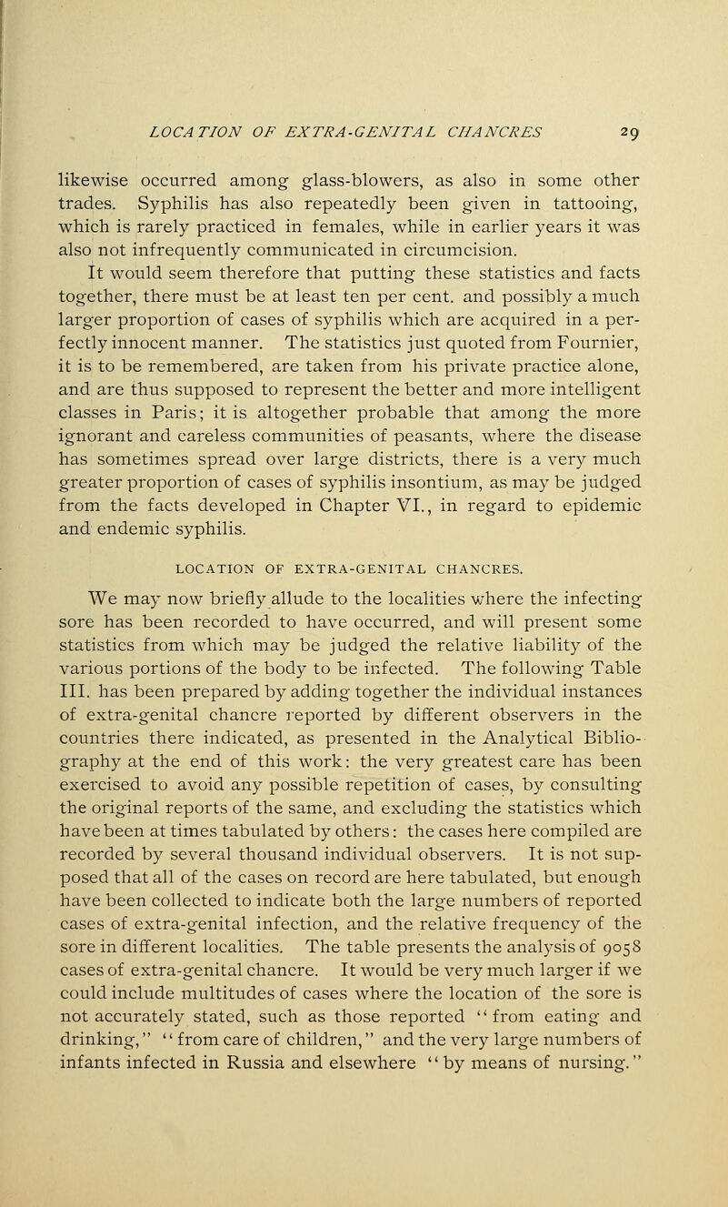 likewise occurred among glass-blowers, as also in some other trades. Syphilis has also repeatedly been given in tattooing, which is rarely practiced in females, while in earlier years it was also not infrequently communicated in circumcision. It would seem therefore that putting these statistics and facts together, there must be at least ten per cent, and possibly a much larger proportion of cases of syphilis which are acquired in a per- fectly innocent manner. The statistics just quoted from Fournier, it is to be remembered, are taken from his private practice alone, and are thus supposed to represent the better and more intelligent classes in Paris; it is altogether probable that among the more ignorant and careless communities of peasants, where the disease has sometimes spread over large districts, there is a very much greater proportion of cases of syphilis insontium, as may be judged from the facts developed in Chapter VI., in regard to epidemic and endemic syphilis. LOCATION OF EXTRA-GENITAL CHANCRES. We may now briefly allude to the localities where the infecting sore has been recorded to have occurred, and will present some statistics from which may be judged the relative liability of the various portions of the body to be infected. The following Table III. has been prepared by adding together the individual instances of extra-genital chancre reported by different observers in the countries there indicated, as presented in the Analytical Biblio- graphy at the end of this work: the very greatest care has been exercised to avoid any possible repetition of cases, by consulting the original reports of the same, and excluding the statistics which have been at times tabulated by others: the cases here compiled are recorded by several thousand individual observers. It is not sup- posed that all of the cases on record are here tabulated, but enough have been collected to indicate both the large numbers of reported cases of extra-genital infection, and the relative frequency of the sore in different localities. The table presents the analysis of 9058 cases of extra-genital chancre. It would be very much larger if we could include multitudes of cases where the location of the sore is not accurately stated, such as those reported from eating and drinking,  from care of children, and the very large numbers of infants infected in Russia and elsewhere  by means of nursing.