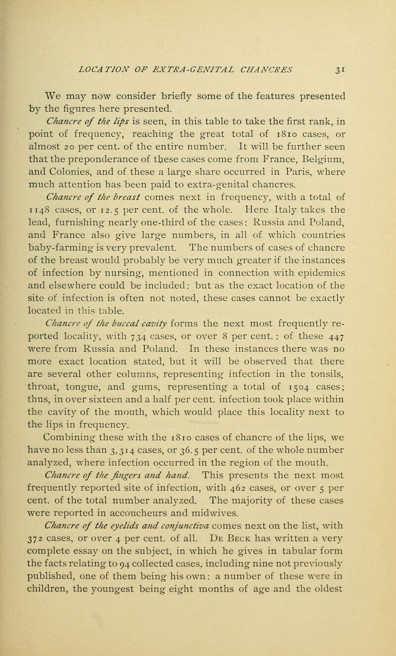 We may now consider briefly some of the features presented by the figures here presented. Chancre of the lips is seen, in this table to take the first rank, in point of frequency, reaching the great total of 1810 cases, or almost 20 per cent, of the entire number. It will be further seen that the preponderance of these cases come from France, Belgium, and Colonies, and of these a large share occurred in Paris, where much attention has been paid to extra-genital chancres. Chancre of the breast comes next in frequency, with a total of 114S cases, or 12.5 per cent, of the whole. Here Italy takes the lead, furnishing nearly one-third of the cases: Russia and Poland, and France also give large numbers, in all of which countries baby-farming is very prevalent. The numbers of cases of chancre of the breast would probably be very much greater if the instances of infection by nursing, mentioned in connection with epidemics and.elsewhere could be included: but as the exact location of the site of infection is often not noted, these cases cannot be exactly located in this table. Chancre of the buccal cavity forms the next most frequently re- ported locality, with 734 cases, or over 8 per cent. : of these 447 were from Russia and Poland. In these instances there was no more exact location stated, but it will be observed that there are several other columns, representing infection in the tonsils, throat, tongue, and gums, representing a total of 1504 cases; thus, in over sixteen and a half per cent, infection took place within the cavity of the mouth, which would place this locality next to the lips in frequency. Combining these with the 1810 cases of chancre of the lips, we have no less than 3,314 cases, or 36.5 per cent, of the whole number analyzed, where infection occurred in the region of the mouth. Chancre of the fingers and hand. This presents the next most frequently reported site of infection, with 462 cases, or over 5 per cent, of the total number analyzed. The majority of these cases were reported in accoucheurs and midwives. Chancre of the eyelids and conjunctiva comes next on the list, with 372 cases, or over 4 per cent, of all. De Beck has written a very complete essay on the subject, in which he gives in tabular form the facts relating to 94 collected cases, including nine not previously published, one of them being his own: a number of these were in children, the youngest being eight months of age and the oldest