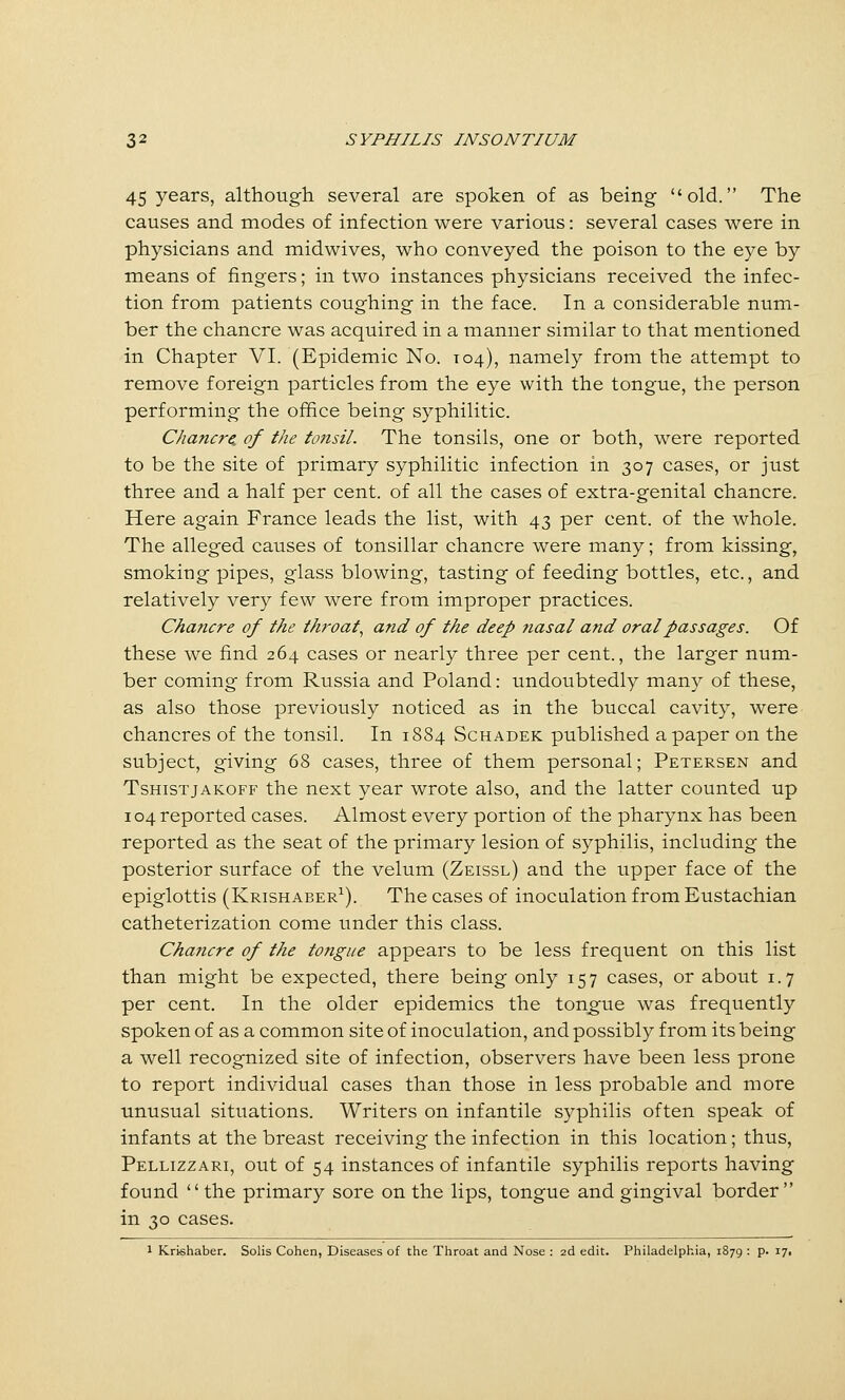 45 years, although several are spoken of as being old. The causes and modes of infection were various: several cases v^ere in physicians and midwives, who conveyed the poison to the eye by means of fingers; in two instances physicians received the infec- tion from patients coughing in the face. In a considerable num- ber the chancre was acquired in a manner similar to that mentioned in Chapter VI. (Epidemic No. 104), namely from the attempt to remove foreign particles from the eye with the tongue, the person performing the office being syphilitic. Chancre, of the tcmsil. The tonsils, one or both, were reported to be the site of primary syphilitic infection in 307 cases, or just three and a half per cent, of all the cases of extra-genital chancre. Here again France leads the list, with 43 per cent, of the whole. The alleged causes of tonsillar chancre were many; from kissing, smoking pipes, glass blowing, tasting of feeding bottles, etc., and relatively very few were from improper practices. Chancre of the throaty and of the deep nasal and oral passages. Of these we find 264 cases or nearly three per cent., the larger num- ber coming from Russia and Poland: undoubtedly many of these, as also those previously noticed as in the buccal cavity, were chancres of the tonsil. In 1884 Schadek published a paper on the subject, giving 68 cases, three of them personal; Petersen and TsHisTjAKOFF the next year wrote also, and the latter counted up 104 reported cases. Almost every portion of the pharynx has been reported as the seat of the primary lesion of syphilis, including the posterior surface of the velum (Zeissl) and the upper face of the epiglottis (Krishaber^). The cases of inoculation from Eustachian catheterization come under this class. Chancre of the tongue appears to be less frequent on this list than might be expected, there being only 157 cases, or about 1.7 per cent. In the older epidemics the tongue was frequently spoken of as a common site of inoculation, and possibly from its being a well recognized site of infection, observers have been less prone to report individual cases than those in less probable and more unusual situations. Writers on infantile syphilis often speak of infants at the breast receiving the infection in this location; thus, Pellizzari, out of 54 instances of infantile syphilis reports having found the primary sore on the lips, tongue and gingival border in 30 cases. 1 Krishaber. Solis Cohen, Diseases of the Throat and Nose : 2d edit. Philadelphia, 1879 : p. 171