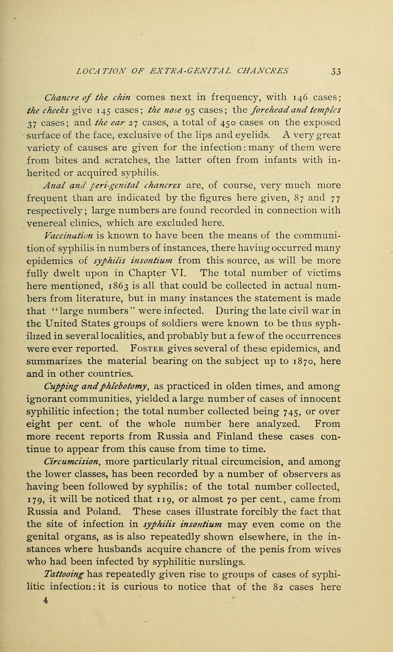 Chancre of the chin comes next in frequency, with 146 cases; the cheeks give 145 cases; the nose f^c^ cases; the foreheada?idtemples 37 cases; and the ear 27 cases, a total of 450 cases on the exposed ■ surface of the face, exclusive of the lips and eyelids. A very great variety of causes are given for the infection: many of them were from bites and scratches, the latter often from infants with in- herited or acquired syphilis. Anal and peri-genital chancres are, of course, very much more frequent than are indicated by the figures here given, 87 and 77 respectively; large numbers are found recorded in connection with venereal clinics, which are excluded here. Vaccination is known to have been the means of the communi- tionof syphilis in numbers of instances, there having occurred many epidemics of syphilis insontium from this source, as will be more fully dwelt upon in Chapter VI. The total number of victims here mentioned, 1863 is all that could be collected in actual num- bers from literature, but in many instances the statement is made that '' large numbers  were infected. During the late civil war in the United States groups of soldiers were known to be thus syph- ilized in several localities, and probably but a few of the occurrences were ever reported. Foster gives several of these epidemics, and summarizes the material bearing on the subject up to 1870, here and in other countries. Cupping and phlebotomy^ as practiced in olden times, and among ignorant communities, yielded a large number of cases of innocent syphilitic infection; the total number collected being 745, or over eight per cent, of the whole number here analyzed. From more recent reports from Russia and Finland these cases con- tinue to appear from this cause from time to time. Circumcision^ more particularly ritual circumcision, and among the lower classes, has been recorded by a number of observers as having been followed by syphilis: of the total number collected, 179, it will be noticed that 119, or almost 70 per cent., came from Russia and Poland. These cases illustrate forcibly the fact that the site of infection in syphilis insontium may even come on the genital organs, as is also repeatedly shown elsewhere, in the in- stances where husbands acquire chancre of the penis from wives who had been infected by syphilitic nurslings. Tattooing has repeatedly given rise to groups of cases of syphi- litic infection: it is curious to notice that of the 82 cases here 4