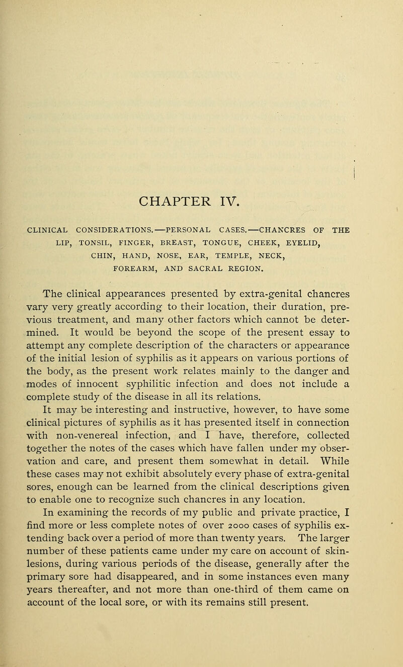 CLINICAL CONSIDERATIONS,—PERSONAL CASES,—CHANCRES OF THE LIP, TONSIL, FINGER, BREAST, TONGUE, CHEEK, EYELID, CHIN, HAND, NOSE, EAR, TEMPLE, NECK, FOREARM, AND SACRAL REGION. The clinical appearances presented by extra-genital chancres vary very greatly according to their location, their duration, pre- vious treatment, and many other factors which cannot be deter- mined. It would be beyond the scope of the present essay to attempt any complete description of the characters or appearance of the initial lesion of syphilis as it appears on various portions of the body, as the present work relates mainly to the danger and modes of innocent syphilitic infection and does not include a complete study of the disease in all its relations. It may be interesting and instructive, however, to have some clinical pictures of syphilis as it has presented itself in connection with non-venereal infection, and I have, therefore, collected together the notes of the cases which have fallen under my obser- vation and care, and present them somewhat in detail. While these cases may not exhibit absolutely every phase of extra-genital sores, enough can be learned from the clinical descriptions given to enable one to recognize such chancres in any location. In examining the records of my public and private practice, I find more or less complete notes of over 2000 cases of syphilis ex- tending back over a period of more than twenty years. The larger number of these patients came under my care on account of skin- lesions, during various periods of the disease, generally after the primary sore had disappeared, and in some instances even many years thereafter, and not more than one-third of them came on account of the local sore, or with its remains still present.