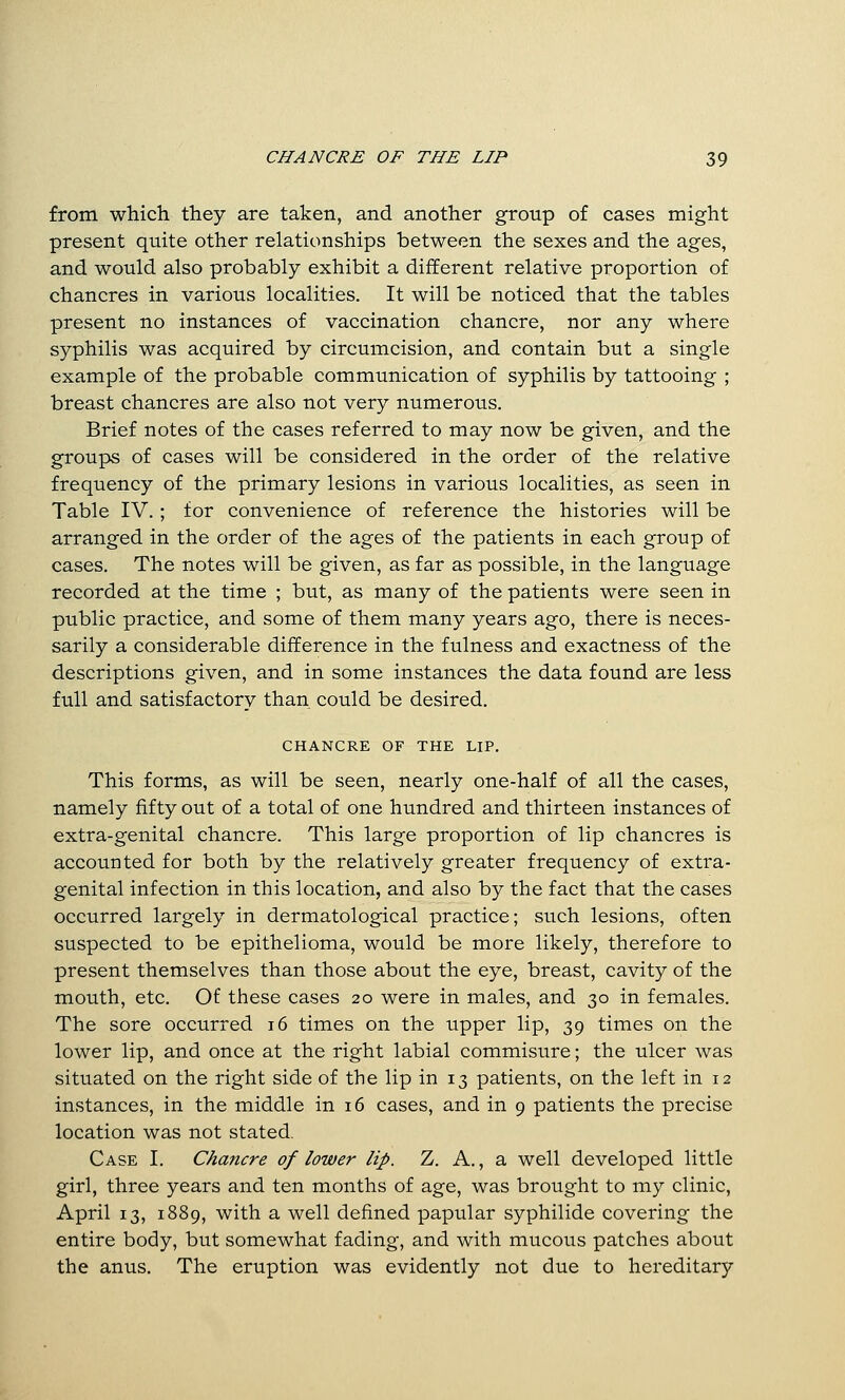 from which they are taken, and another group of cases might present quite other relationships between the sexes and the ages, and would also probably exhibit a different relative proportion of chancres in various localities. It will be noticed that the tables present no instances of vaccination chancre, nor any where syphilis was acquired by circumcision, and contain but a single example of the probable communication of syphilis by tattooing ; breast chancres are also not very numerous. Brief notes of the cases referred to may now be given, and the groups of cases will be considered in the order of the relative frequency of the primary lesions in various localities, as seen in Table IV.; for convenience of reference the histories will be arranged in the order of the ages of the patients in each group of cases. The notes will be given, as far as possible, in the language recorded at the time ; but, as many of the patients were seen in public practice, and some of them many years ago, there is neces- sarily a considerable difference in the fulness and exactness of the descriptions given, and in some instances the data found are less full and satisfactory than could be desired. CHANCRE OF THE LIP. This forms, as will be seen, nearly one-half of all the cases, namely fifty out of a total of one hundred and thirteen instances of extra-genital chancre. This large proportion of lip chancres is accounted for both by the relatively greater frequency of extra- genital infection in this location, and also by the fact that the cases occurred largely in dermatological practice; such lesions, often suspected to be epithelioma, would be more likely, therefore to present themselves than those about the eye, breast, cavity of the mouth, etc. Of these cases 20 were in males, and 30 in females. The sore occurred 16 times on the upper lip, 39 times on the lower lip, and once at the right labial commisure; the ulcer was situated on the right side of the lip in 13 patients, on the left in 12 instances, in the middle in 16 cases, and in 9 patients the precise location was not stated. Case I. Chancre of lower lip. Z. A., a well developed little girl, three years and ten months of age, was brought to my clinic, April 13, 1889, with a well defined papular syphilide covering the entire body, but somewhat fading, and with mucous patches about the anus. The eruption was evidently not due to hereditary