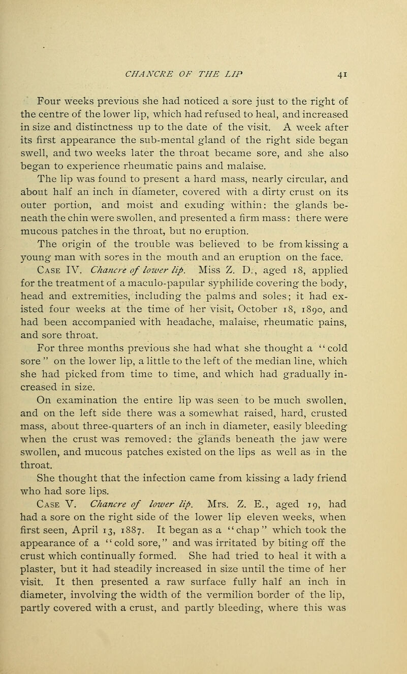 Four weeks previous she had noticed a sore just to the right of the centre of the lower lip, which had refused to heal, and increased in size and distinctness up to the date of the visit. A week after its first appearance the sub-mental gland of the right side began swell, and two weeks later the throat became sore, and she also began to experience rheumatic pains and malaise. The lip was found to present a hard mass, nearly circular, and about half an inch in diameter, covered with a dirty crust on its outer portion, and moist and exuding within: the glands be- neath the chin were swollen, and presented a firm mass: there were mucous patches in the throat, but no eruption. The origin of the trouble was believed to be from kissing a young man with sores in the mouth and an eruption on the face. Case IV. Chano-e of lower lip. Miss Z. D., aged 18, applied for the treatment of a maculo-papular syphilide covering the body, head and extremities, including the palms and soles; it had ex- isted four weeks at the time of her visit, October 18, 1890, and had been accompanied with headache, malaise, rheumatic pains, and sore throat. For three months previous she had what she thought a  cold sore  on the lower lip, a little to the left of the median line, which she had picked from time to time, and which had gradually in- creased in size. On examination the entire lip was seen to be much swollen, and on the left side there was a somewhat raised, hard, crusted mass, about three-quarters of an inch in diameter, easily bleeding when the crust was removed: the glands beneath the jaw were swollen, and mucous patches existed on the lips as well as in the throat. She thought that the infection came from kissing a lady friend who had sore lips. Case V. Chancre of lower lip. Mrs. Z. E., aged 19, had had a sore on the right side of the lower lip eleven weeks, when first seen, April 13, 1887. It began as a chap  which took the appearance of a cold sore, and was irritated by biting off the crust which continually formed. She had tried to heal it with a plaster, but it had steadily increased in size until the time of her visit. It then presented a raw surface fully half an inch in diameter, involving the width of the vermilion border of the lip, partly covered with a crust, and partly bleeding, where this was