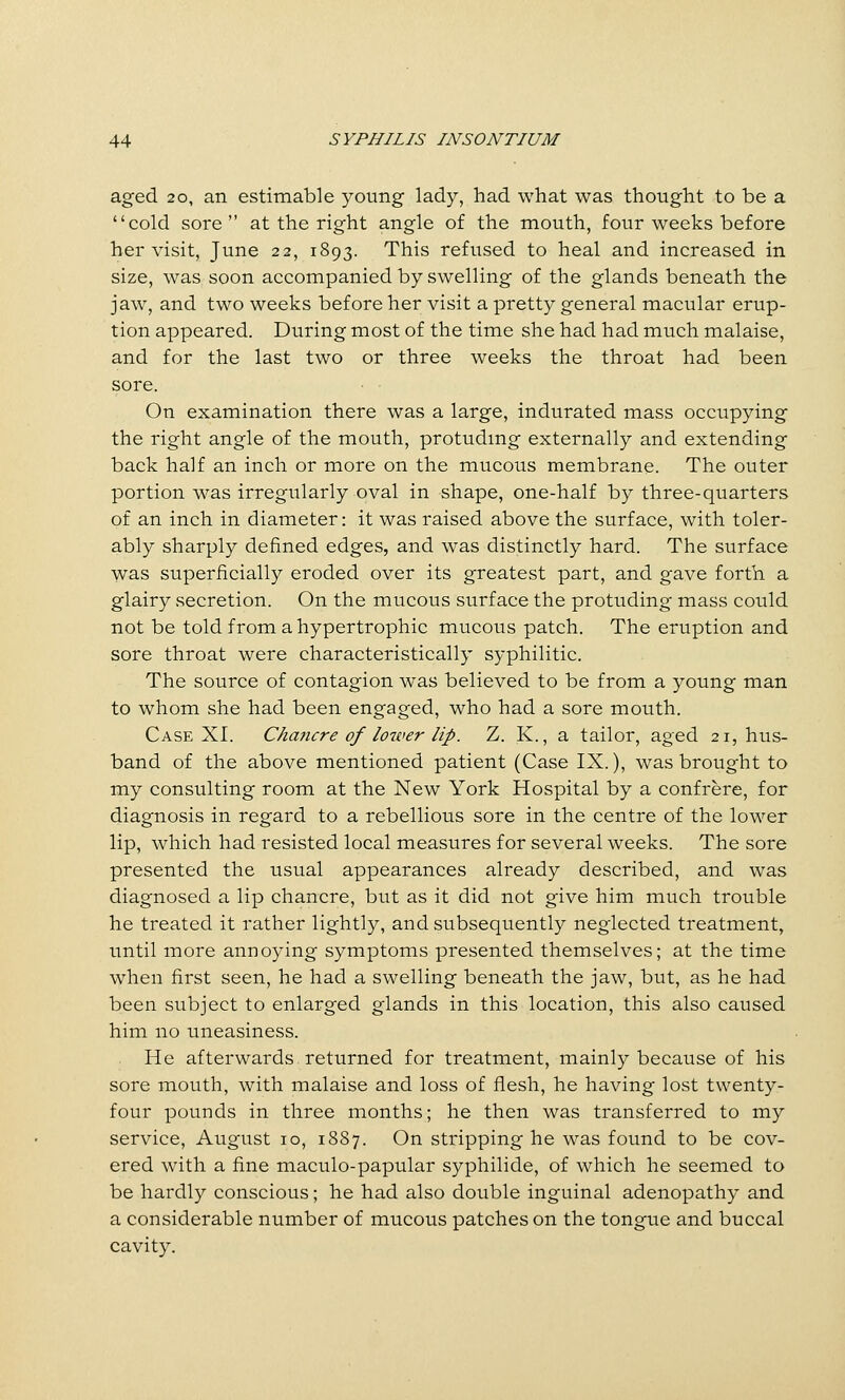 aged 20, an estimable young lady, had what was thought to be a cold sore  at the right angle of the mouth, four weeks before her visit, June 22, 1893. This refused to heal and increased in size, was soon accompanied by swelling of the glands beneath the jaw, and two weeks before her visit a pretty general macular erup- tion appeared. During most of the time she had had much malaise, and for the last two or three weeks the throat had been sore. • • On examination there was a large, indurated mass occupying the right angle of the mouth, protudmg externally and extending back half an inch or more on the mucous membrane. The outer portion was irregularly oval in shape, one-half by three-quarters of an inch in diameter: it was raised above the surface, with toler- ably sharply defined edges, and was distinctly hard. The surface was superficially eroded over its greatest part, and gave forth a glairy secretion. On the mucous surface the protuding mass could not be told from a hypertrophic mucous patch. The eruption and sore throat were characteristically syphilitic. The source of contagion was believed to be from a young man to whom she had been engaged, who had a sore mouth. Case XI. Chancre of lower lip. 7j. K., a tailor, aged 21, hus- band of the above mentioned patient (Case IX.), was brought to my consulting room at the New York Hospital by a confrere, for diagnosis in regard to a rebellious sore in the centre of the lower lip, which had resisted local measures for several weeks. The sore presented the usual appearances already described, and was diagnosed a lip chancre, but as it did not give him much trouble he treated it rather lightly, and subsequently neglected treatment, until more annoying symptoms presented themselves; at the time when first seen, he had a swelling beneath the jaw, but, as he had been subject to enlarged glands in this location, this also caused him no uneasiness. He afterwards returned for treatment, mainly because of his sore mouth, with malaise and loss of flesh, he having lost twenty- four pounds in three months; he then was transferred to my service, August 10, 1887. On stripping he was found to be cov- ered with a fine maculo-papular syphilide, of which he seemed to be hardly conscious; he had also double inguinal adenopathy and a considerable number of mucous patches on the tongue and buccal cavity.