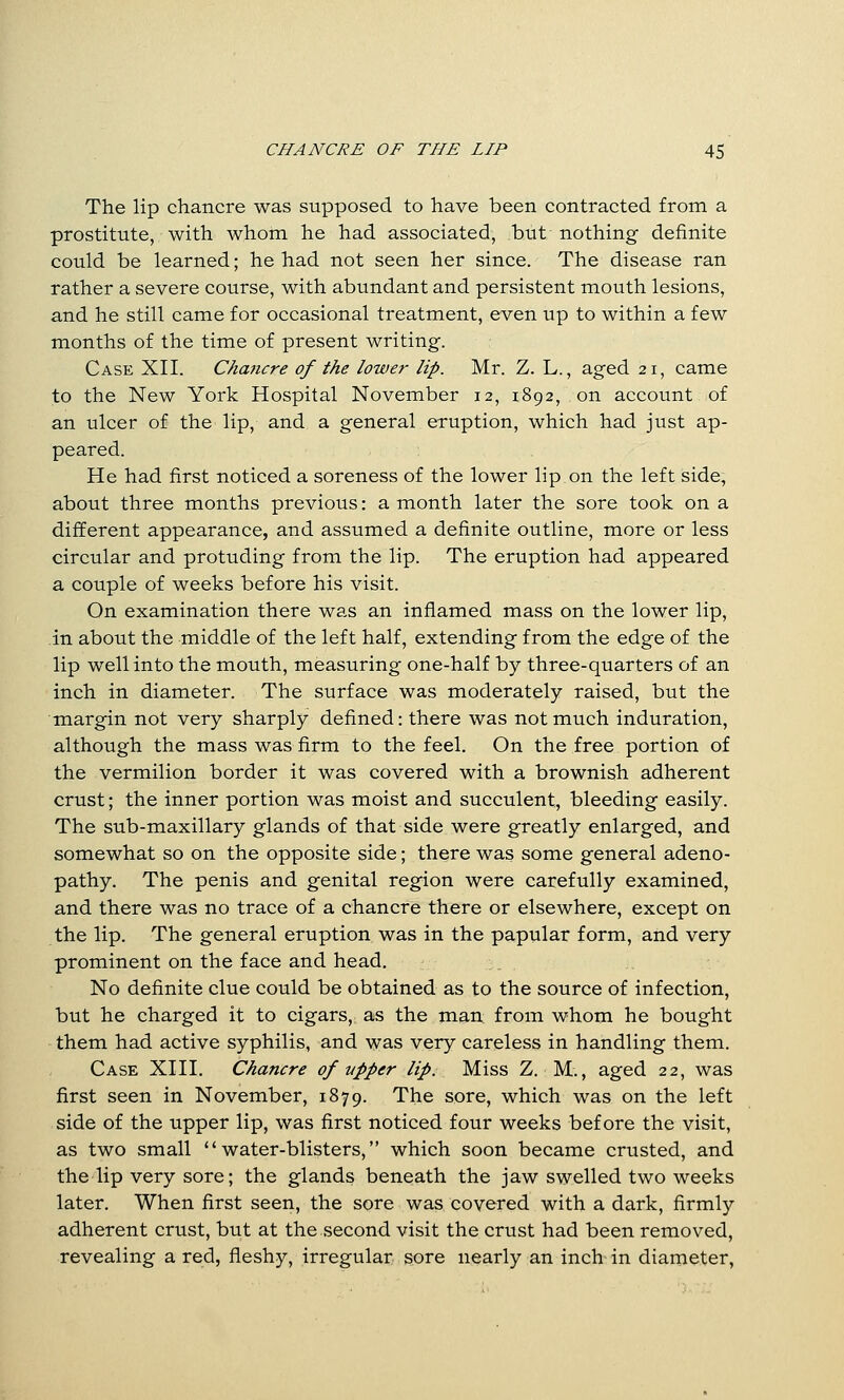 The lip chancre was supposed to have been contracted from a prostitute, with whom he had associated, but nothing definite could be learned; he had not seen her since. The disease ran rather a severe course, with abundant and persistent mouth lesions, and he still came for occasional treatment, even up to within a few months of the time of present writing. Case XII. C/iaticre of the lower lip. Mr. Z. L., aged 21, came to the New York Hospital November 12, 1892, on account of an ulcer of the lip, and a general eruption, which had just ap- peared. He had first noticed a soreness of the lower lip on the left side, about three months previous: a month later the sore took on a different appearance, and assumed a definite outline, more or less circular and protuding from the lip. The eruption had appeared a couple of weeks before his visit. On examination there was an inflamed mass on the lower lip, in about the middle of the left half, extending from the edge of the lip well into the mouth, measuring one-half by three-quarters of an inch in diameter. The surface was moderately raised, but the margin not very sharply defined: there was not much induration, although the mass was firm to the feel. On the free portion of the vermilion border it was covered with a brownish adherent crust; the inner portion was moist and succulent, bleeding easily. The sub-maxillary glands of that side were greatly enlarged, and somewhat so on the opposite side; there was some general adeno- pathy. The penis and genital region were carefully examined, and there was no trace of a chancre there or elsewhere, except on the lip. The general eruption was in the papular form, and very prominent on the face and head. No definite clue could be obtained as to the source of infection, but he charged it to cigars, as the man from whom he bought them had active syphilis, and was very careless in handling them. Case XIII. Chancre of upper lip. Miss Z. M., aged 22, was first seen in November, 1879. The sore, which was on the left side of the upper lip, was first noticed four weeks before the visit, as two small water-blisters, which soon became crusted, and the lip very sore; the glands beneath the jaw swelled two weeks later. When first seen, the sore was covered with a dark, firmly adherent crust, but at the second visit the crust had been removed, revealing a red, fleshy, irregular sore nearly an inch in diameter.