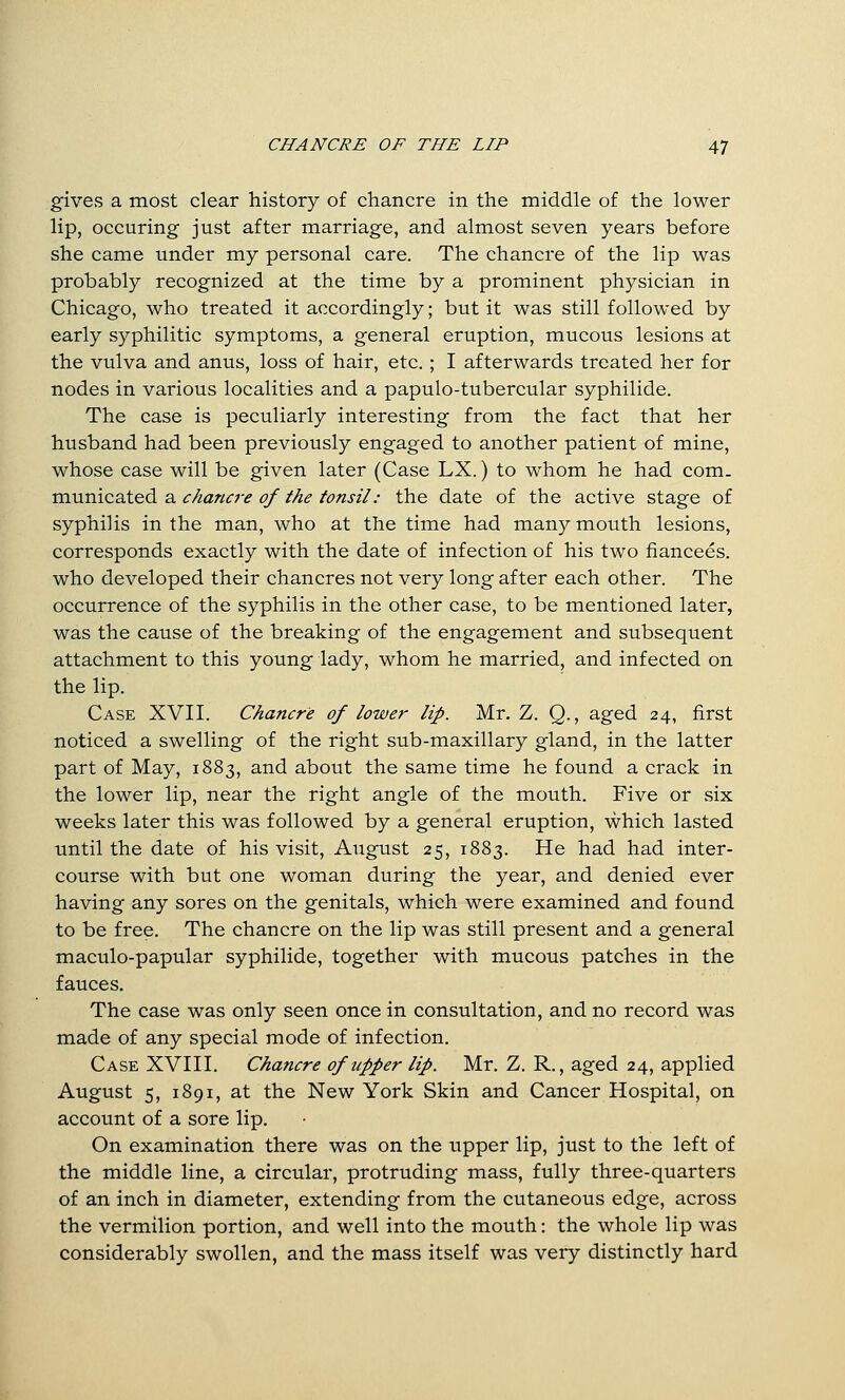 gives a most clear history of chancre in the middle of the lower lip, occuring just after marriage, and almost seven years before she came under my personal care. The chancre of the lip was probably recognized at the time by a prominent physician in Chicago, who treated it accordingly; but it was still followed by early syphilitic symptoms, a general eruption, mucous lesions at the vulva and anus, loss of hair, etc.; I afterwards treated her for nodes in various localities and a papulo-tubercular syphilide. The case is peculiarly interesting from the fact that her husband had been previously engaged to another patient of mine, whose case will be given later (Case LX.) to whom he had com. rmxnicoXedi Si chancre of the tonsil: the date of the active stage of syphilis in the man, who at the time had many mouth lesions, corresponds exactly with the date of infection of his two fiancees, who developed their chancres not very long after each other. The occurrence of the syphilis in the other case, to be mentioned later, was the cause of the breaking of the engagement and subsequent attachment to this young lady, whom he married, and infected on the lip. Case XVII. Chancre of lower lip. Mr. Z. Q., aged 24, first noticed a swelling of the right sub-maxillary gland, in the latter part of May, 1883, and about the same time he found a crack in the lower lip, near the right angle of the mouth. Five or six weeks later this was followed by a general eruption, which lasted until the date of his visit, August 25, 1883. He had had inter- course with but one woman during the year, and denied ever having any sores on the genitals, which were examined and found to be free. The chancre on the lip was still present and a general maculo-papular syphilide, together with mucous patches in the fauces. The case was only seen once in consultation, and no record was made of any special mode of infection. Case XVIII. Chancre of upper lip. Mr. Z. R., aged 24, applied August 5, 1891, at the New York Skin and Cancer Hospital, on account of a sore lip. On examination there was on the upper lip, just to the left of the middle line, a circular, protruding mass, fully three-quarters of an inch in diameter, extending from the cutaneous edge, across the vermilion portion, and well into the mouth: the whole lip was considerably swollen, and the mass itself was very distinctly hard