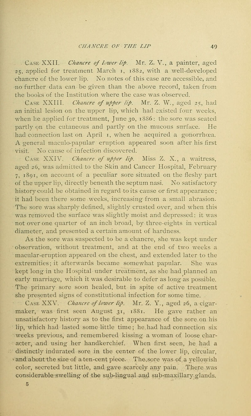 Case XXII. Chancre of lower lip. Mr. Z.Y., a painter, aged 25, applied for treatment Marcli i, 1882, with a well-developed chancre of the lower lip. No notes of this case are accessible, and ■no further data can be o^iven than the above record, taken from the books of the Institution where the case was observed. Case XXIII. Chancre of upper lip. Mr. Z. W., aged 25, had an initial lesion on the upper lip, which had existed four weeks, when he applied for treatment, June 30, 1886 : the sore was seated partly on the cutaneous and partly on the mucous surface. He had connection last on April i, when he acquired a gonorrhoea. A general maculo-papular eruption appeared soon after his first visit. No cause of infection discovered. Case XXIV. Chancre of upper lip. Miss Z. X., a waitress, aged 26, was admitted to the Skin and Cancer Hospital, February 7, 1891, on account of a peculiar sore situated on the fleshy part of the upper lip, directly beneath the septum nasi. No satisfactory history could be obtained in regard to its cause or first appearance; it had been there some weeks, increasing from a small abrasion. The sore was sharply defined, slightly crusted over, and when this was removed the surface was slightly moist and depressed: it was not over one quarter of an inch broad, by three-eights in vertical diameter, and presented a certain amount of hardness. As the sore was suspected to be a chancre, she was kept under observation, without treatment, and at the end of two weeks a macular-eruption appeared on the chest, and extended later to the extremities; it afterwards became somewhat papular. She was kept long in the Hospital under treatment, as she had planned an early marriage, which it was desirable to defer as long as possible. The primary sore soon healed, but in spite of active treatment she presented signs of constitutional infection for some time. Case XXV. Chancre of lower lip. Mr. Z. Y., aged 26, a cigar- maker, was first seen August 31, 1881. He gave rather an unsatisfactory history as to the first appearance of the sore on his lip, which had lasted some little time; he,had had connection six weeks previous, and remembered kissing a woman of loose char- acter, and using her handkerchief. When first seen, he had a distinctly indurated sore in the center of the lower lip, circular, •and about-the size of a ten-cent; piece. The.spre was Qf a yellowish color, secreted but little, and gave scarcely any pain. Ther-e was considerable-swelling of the sulj-lingual and sub-maxillary glands.
