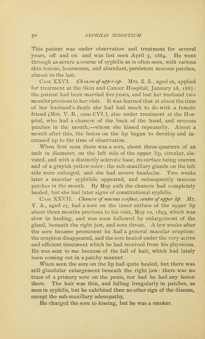 This patient was under observation and treatment for several years, off and on. and was last seen April 5, 1884. He went through as severe a course of syphilis as is often seen, with various skin-lesions, hoarseness, and abundant, persistent miicous patches, almost to the last. Case XXVI. Ckmere of upper Up. Mrs. Z. Z., aged 26, applied for treatment at the Skin and Cancer Hospital, January 28, 1887: the patient had been married five years, and lost her husband two months'previous to her visit. It was learned that at about the time of her husband's death she had had much to do with a female friend (Mrs. V. B., case CVI.), also under treatment at the Hos- pital, who had a chancre of the back of the hand, and mucous patches in the mouth,—whom she kissed repeatedly. About a month after this, the lesion on the lip began to develop and in- creased up to the time of observation. When first seen there was a sore, about three-quarters of an inch in diameter, on the left side of the upper lip, circular, ele- vated, and with a distinctly sclerotic base, its surface being uneven and of a greyish-yellow color: the sub-maxillary glands on the left side were enlarged, and she had severe headache. Two weeks later a macular syphilide appeared, and subsequently mucous patches in the mouth. By May 20th the chancre had completely healed, but she had later signs of constitutional syphilis. Case XXVII. Chancre of nuicous surface., centre of upper lip. Mr. Y. A., aged 27, had a sore on the inner surface of the upper lip about three months previous to his visit. May 10, 1893, which was slow in healing, and was soon followed by enlargement of the gland, beneath the right jaw, and sore throat. A few weeks after the sore became prominent he had a general macular eruption: the eruption disappeared, and the sore healed under the very active and efficient treatment which he had received from his physician. He was sent to me because of the fall of hair, which had lately been coming out in a patchy manner. When seen the sore on the lip had quite healed, but there was still glandular enlargement beneath the right jaw: there was no trace of a primary sore on the penis, nor had he had any lesion there. The hair was thin, and falling irregularly in patches, as seen in syphilis, but he exhibited then no other sign of the disease, except the sub-maxillary adenopathy. He charged the sore to kissing, but he was a smoker.