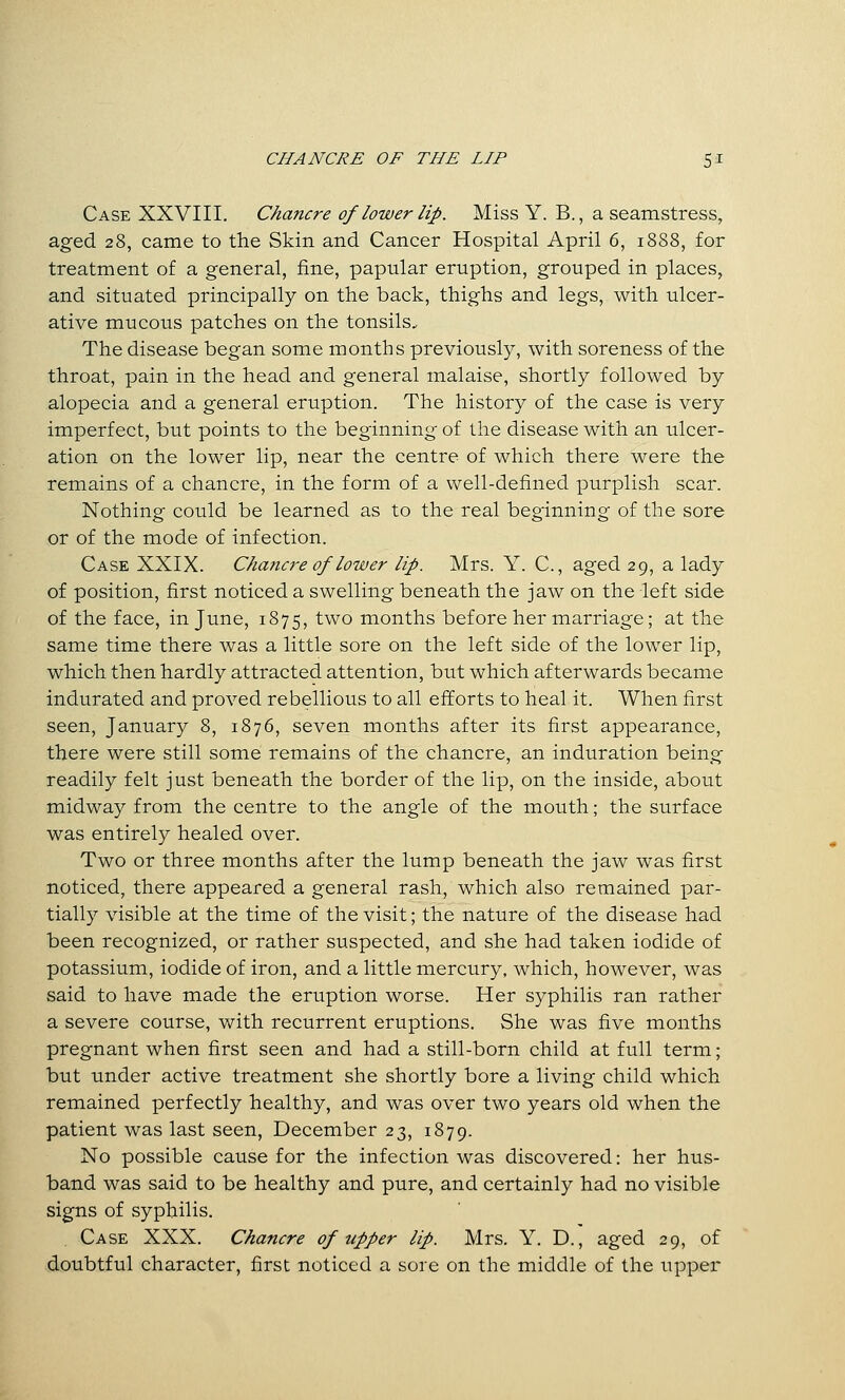 Case XXVIII. Chancre of lower lip. Miss Y. B., a seamstress, aged 28, came to the Skin and Cancer Hospital April 6, 18S8, for treatment of a general, fine, papular eruption, grouped in places, and situated principally on the back, thighs and legs, with ulcer- ative mucous patches on the tonsils. The disease began some months previously, with soreness of the throat, pain in the head and general malaise, shortly followed by alopecia and a general eruption. The history of the case is very imperfect, but points to the beginning of the disease with an ulcer- ation on the lower lip, near the centre of which there were the remains of a chancre, in the form of a well-defined purplish scar. Nothing could be learned as to the real beginning of the sore or of the mode of infection. Case XXIX. Chaticre of lower lip. Mrs. Y. C, aged 29, a lady of position, first noticed a swelling beneath the jaw on the left side of the face, in June, 1875, two months before her marriage; at the same time there was a little sore on the left side of the lower lip, which then hardly attracted attention, but which afterwards became indurated and proved rebellious to all efforts to heal it. When first seen, January 8, 1876, seven months after its first appearance, there were still some remains of the chancre, an induration being readily felt just beneath the border of the lip, on the inside, about midway from the centre to the angle of the mouth; the surface was entirely healed over. Two or three months after the lump beneath the jaw was first noticed, there appeared a general rash, which also remained par- tially visible at the time of the visit; the nature of the disease had been recognized, or rather suspected, and she had taken iodide of potassium, iodide of iron, and a little mercury, which, however, was said to have made the eruption worse. Her syphilis ran rather a severe course, with recurrent eruptions. She was five months pregnant when first seen and had a still-born child at full term; but under active treatment she shortly bore a living child which remained perfectly healthy, and was over two years old when the patient was last seen, December 23, 1879. No possible cause for the infection was discovered: her hus- band was said to be healthy and pure, and certainly had no visible signs of syphilis. Case XXX. Chancre of upper lip. Mrs. Y. D., aged 29, of doubtful character, first noticed a sore on the middle of the upper