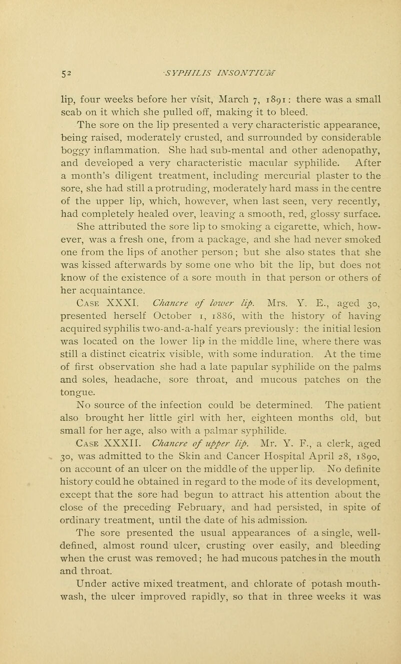 lip, four weeks before her visit, March 7, 1891: there was a small scab on it which she pulled off, making it to bleed. The sore on the lip presented a very characteristic appearance, being raised, moderately crusted, and surrounded by considerable boggy inflammation. She had sub-mental and other adenopathy, and developed a very characteristic macular syphilide. After a month's diligent treatment, including mercurial plaster to the sore, she had still a protruding, moderately hard mass in the centre of the tipper lip, which, however, when last seen, very recently, had completely healed over, leaving a smooth, red, glossy surface. She attributed the sore lip to smoking a cigarette, which, how- ever, was a fresh one, from a package, and she had never smoked one from the lips of another person; but she also states that she was kissed afterwards by some one who bit the lip, but does not know of the existence of a sore mouth in that person or others of her acquaintance. Case XXXI. Chancre of lower lip. Mrs. Y. E., aged 30, presented herself October i, 1S86, with the history of having acquired syphilis two-and-a-half years previously: the initial lesion was located on the lower lip in the iniddle line, where there was still a distinct cicatrix visible, with some induration. At the time of first observation she had a late papular syphilide on the palms and soles, headache, sore throat, and mucous patches on the tongue. No source of the infection could be determined. The patient also brought her little girl with her, eighteen months old, but small for her age, also with a palmar syphilide. Case XXXII. Chancre of upper lip. Mr. Y. F., a clerk, aged 30, was admitted to the Skin and Cancer Hospital April 28, 1890, on account of an ulcer on the middle of the upper lip. No definite history could he obtained in regard to the mode of its development, except that the sore had begun to attract his attention about the close of the preceding February, and had persisted, in spite of ordinary treatment, until the date of his admission. The sore presented the usual appearances of a single, well- defined, almost round ulcer, crusting over easily, and bleeding when the crust was removed; he had mucous patches in the mouth and throat. Under active mixed treatment, and chlorate of potash mouth- wash, the ulcer improved rapidly, so that in three weeks it was