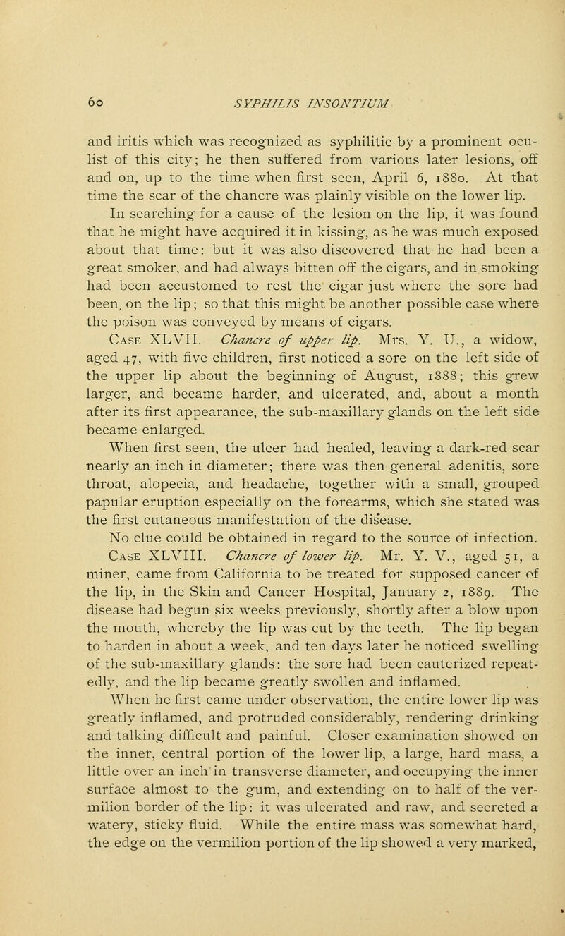 and iritis which was recognized as syphilitic by a prominent ocu- list of this city; he then .suffered from various later lesions, off and on, up to the time when first seen, April 6, 1880. At that time the scar of the chancre was plainly visible on the lower lip. In searching for a cause of the lesion on the lip, it was found that he might have acquired it in kissing, as he was much exposed about that time: but it was also discovered that he had been a great smoker, and had always bitten off the cigars, and in smoking had been accustomed to rest the cigar just where the sore had been^ on the lip; so that this might be another possible case where the poison was conveyed by means of cigars. Case XLVII. Chancre of upper lip. Mrs. Y. U., a widow, aged 47, with five children, first noticed a sore on the left side of the upper lip about the beginning of August, 1888; this grew larger, and became harder, and ulcerated, and, about a month after its first appearance, the sub-maxillary glands on the left side became enlarged. When first seen, the ulcer had healed, leaving a dark-red scar nearly an inch in diameter; there was then general adenitis, sore throat, alopecia, and headache, together with a small, grouped papular eruption especially on the forearms, which she stated was the first cutaneous manifestation of the dis'ease. No clue could be obtained in regard to the source of infection. Case XLVIII. Chancre of lotver lip. Mr. Y. V., aged 51, a miner, came from California to be treated for supposed cancer of the lip, in the Skin and Cancer Hospital, January 2, 1889. The disease had begun six weeks previously, shortly after a blow upon the mouth, whereby the lip was cut by the teeth. The lip began to harden in about a week, and ten days later he noticed swelling of the sub-maxillary glands: the sore had been cauterized repeat- edly, and the lip became greatly swollen and inflamed. When he first came under observation, the entire lower lip was greatly inflamed, and protruded considerably, rendering drinking and talking difficult and painful. Closer examination showed on the inner, central portion of the lower lip, a large, hard mass, a little over an inch in transverse diameter, and occupying the inner surface almost to the gum, and extending on to half of the ver- milion border of the lip: it was ulcerated and raw, and secreted a watery, sticky fluid. While the entire mass was somewhat hard, the edge on the vermilion portion of the lip showed a very marked,