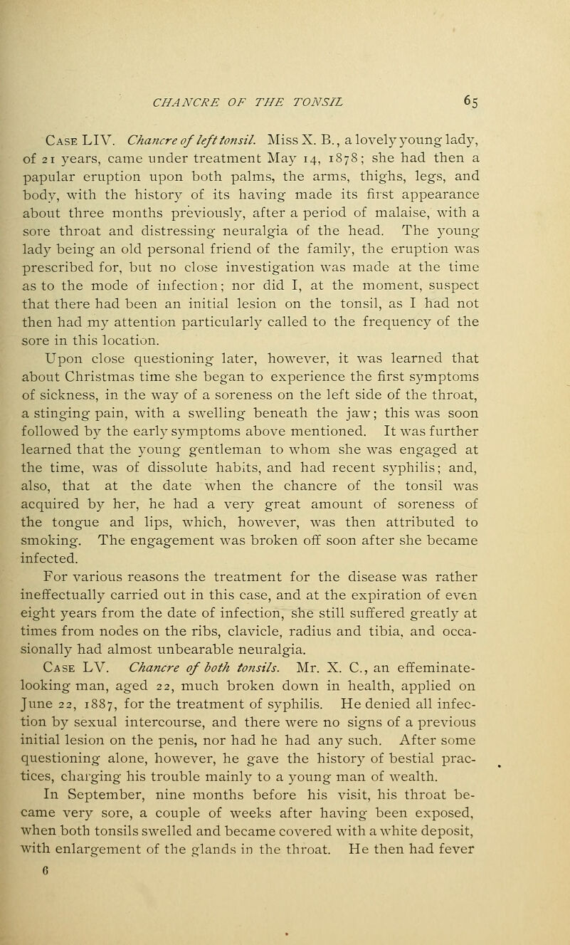 Case LI V. Chancre of left tonsil. Miss X. B., a lovely young lady, of 21 years, came under treatment May 14, 1878; she had then a papular eruption upon both palms, the arms, thighs, legs, and body, with the history of its having made its first appearance about three months previously, after a period of malaise, with a sore throat and distressing neuralgia of the head. The young lady being an old personal friend of the family, the eruption was prescribed for, but no close investigation was made at the time as to the mode of infection; nor did I, at the moment, suspect that there had been an initial lesion on the tonsil, as I had not then had my attention particularly called to the frequency of the sore in this location. Upon close questioning later, however, it was learned that about Christmas time she began to experience the first symptoms of sickness, in the way of a soreness on the left side of the throat, a stinging pain, with a swelling beneath the jaw; this was soon followed by the early symptoms above mentioned. It was further learned that the young gentleman to whom she was engaged at the time, was of dissolute habits, and had recent syphilis; and, also, that at the date when the chancre of the tonsil was acquired by her, he had a very great amount of soreness of the tongue and lips, which, however, was then attributed to smoking. The engagement was broken off soon after she became infected. For various reasons the treatment for the disease was rather ineffectually carried out in this case, and at the expiration of even eight years from the date of infection, she still suffered greatly at times from nodes on the ribs, clavicle, radius and tibia, and occa- sionally had almost unbearable neuralgia. Case LV. Chancre of both tonsils. Mr. X. C, an effeminate- looking man, aged 22, much broken down in health, applied on June 22, 1887, for the treatment of syphilis. He denied all infec- tion by sexual intercourse, and there were no signs of a previous initial lesion on the penis, nor had he had any such. After some questioning alone, however, he gave the history of bestial prac- tices, charging his trouble mainly to a young man of wealth. In September, nine months before his visit, his throat be- came very sore, a couple of weeks after having been exposed, when both tonsils swelled and became covered with a white deposit, with enlargement of the glands in the throat. He then had fever C