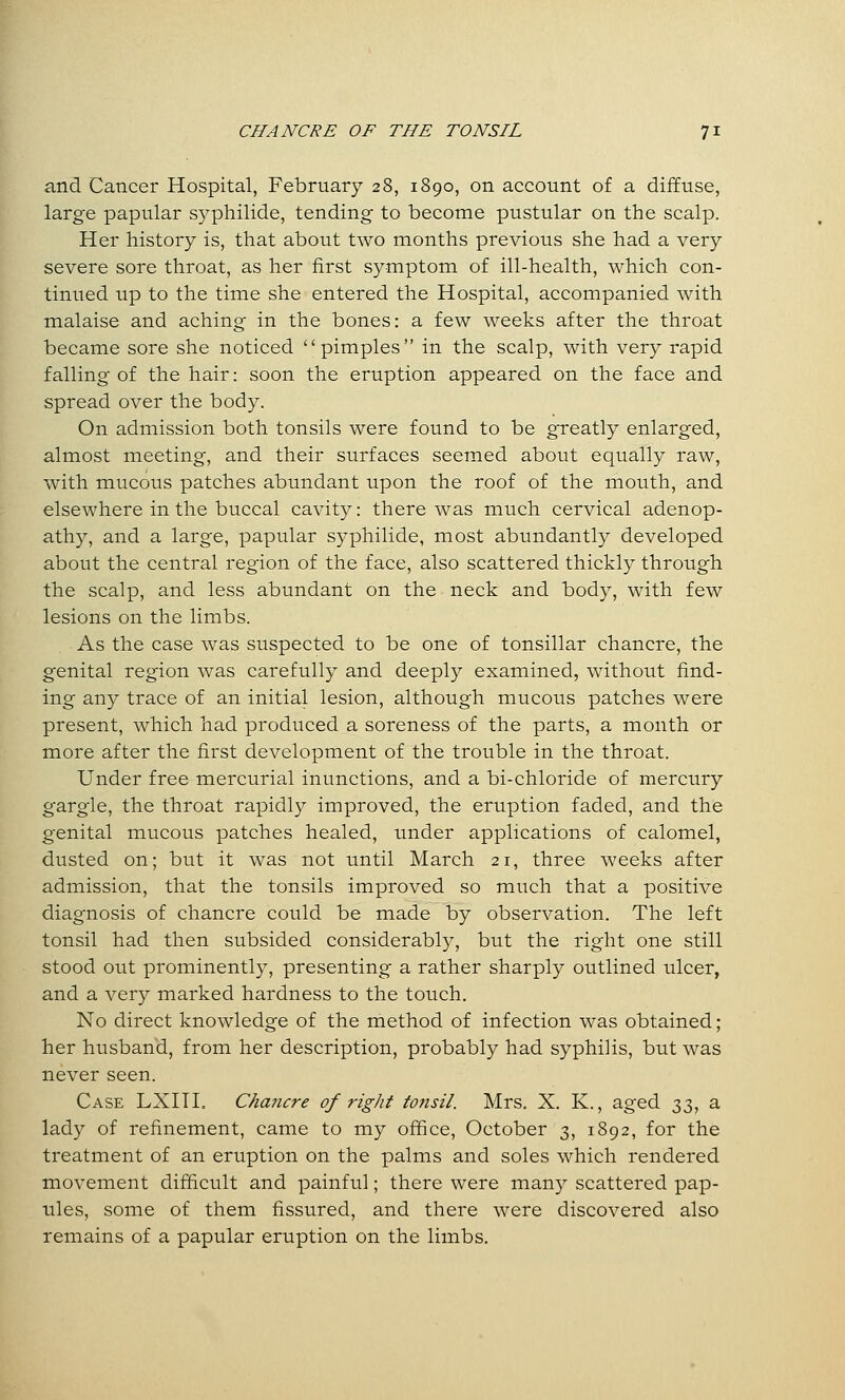 and Cancer Hospital, February 28, 1890, on account of a diffuse, large papular syphilide, tending to become pustular on the scalp. Her history is, that about two months previous she had a very severe sore throat, as her first symptom of ill-health, which con- tinued up to the time she entered the Hospital, accompanied with malaise and aching in the bones: a few weeks after the throat became sore she noticed pimples in the scalp, with very rapid falling of the hair: soon the eruption appeared on the face and spread over the body. On admission both tonsils were found to be greatly enlarged, almost meeting, and their surfaces seemed about equally raw, with mucous patches abundant upon the roof of the mouth, and elsewhere in the buccal cavity: there was much cervical adenop- athy, and a large, papular syphilide, most abundantly developed about the central region of the face, also scattered thickly through the scalp, and less abundant on the neck and body, with few lesions on the limbs. As the case was suspected to be one of tonsillar chancre, the genital region was carefully and deeply examined, without find- ing any trace of an initial lesion, although mucous patches were present, which had produced a soreness of the parts, a month or more after the first development of the trouble in the throat. Under free mercurial inunctions, and a bi-chloride of mercury gargle, the throat rapidly improved, the eruption faded, and the genital mucous patches healed, under applications of calomel, dusted on; but it was not until March 21, three weeks after admission, that the tonsils improved so much that a positive diagnosis of chancre could be made by observation. The left tonsil had then subsided considerably, but the right one still stood out prominently, presenting a rather sharply outlined ulcer, and a very marked hardness to the touch. No direct knowledge of the method of infection was obtained; her husband, from her description, probably had syphilis, but was never seen. Case LXHI. Chancre of right tonsil. Mrs. X. K., aged ^iZi ^ lady of refinement, came to my office, October 3, 1892, for the treatment of an eruption on the palms and soles which rendered movement difficult and painful; there were many scattered pap- ules, some of them fissured, and there were discovered also remains of a papular eruption on the limbs.