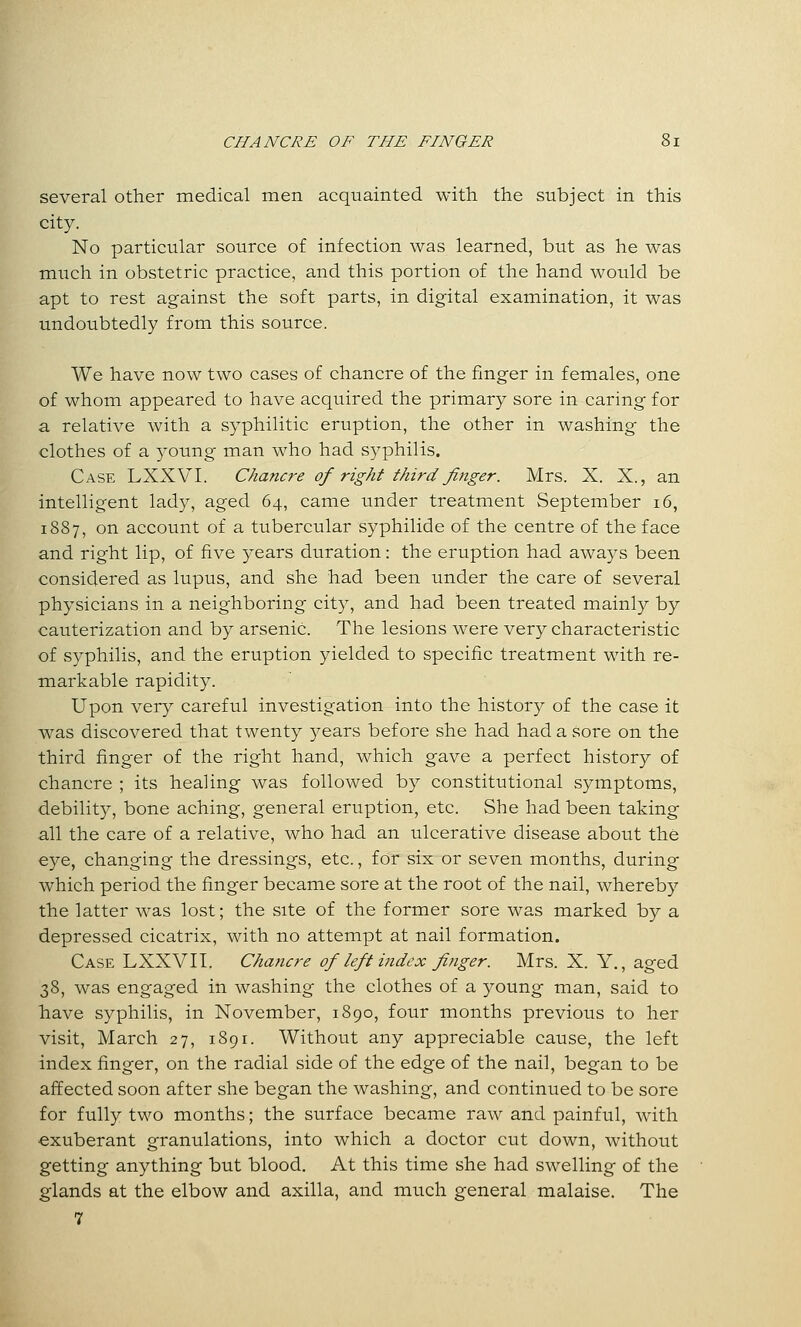 several other medical men acquainted with the subject in this city. No particular source of infection was learned, but as he was much in obstetric practice, and this portion of the hand would be apt to rest against the soft parts, in digital examination, it was undoubtedly from this source. We have now two cases of chancre of the finger in females, one of whom appeared to have acquired the primary sore in caring for a relative with a syphilitic eruption, the other in washing the clothes of a young man who had syphilis. Case LXXVI. Chancre of right third fitiger. Mrs. X. X., an intelligent lady, aged 64, came under treatment September 16, 1887, on account of a tubercular syphilide of the centre of the face and right lip, of five years duration: the eruption had aways been considered as lupus, and she had been under the care of several physicians in a neighboring city, and had been treated mainly by cauterization and by arsenic. The lesions were very characteristic of syphilis, and the eruption yielded to specific treatment with re- markable rapidity. Upon very careful investigation into the history of the case it was discovered that twenty years before she had had a sore on the third finger of the right hand, which gave a perfect history of chancre ; its healing was followed by constitutional symptoms, debility, bone aching, general eruption, etc. She had been taking all the care of a relative, who had an ulcerative disease about the eye, changing the dressings, etc., for six or seven months, during which period the finger became sore at the root of the nail, whereby the latter was lost; the site of the former sore was marked by a depressed cicatrix, with no attempt at nail formation. Case LXXVII. Chancre of left index finger. Mrs. X. Y., aged 38, was engaged in washing the clothes of a young man, said to have syphilis, in November, 1890, four months previous to her visit, March 27, 1891. Without any appreciable cause, the left index finger, on the radial side of the edge of the nail, began to be affected soon after she began the washing, and continued to be sore for fully two months; the surface became raw and painful, with exuberant granulations, into which a doctor cut down, without getting anything but blood. At this time she had swelling of the glands at the elbow and axilla, and much general malaise. The 7