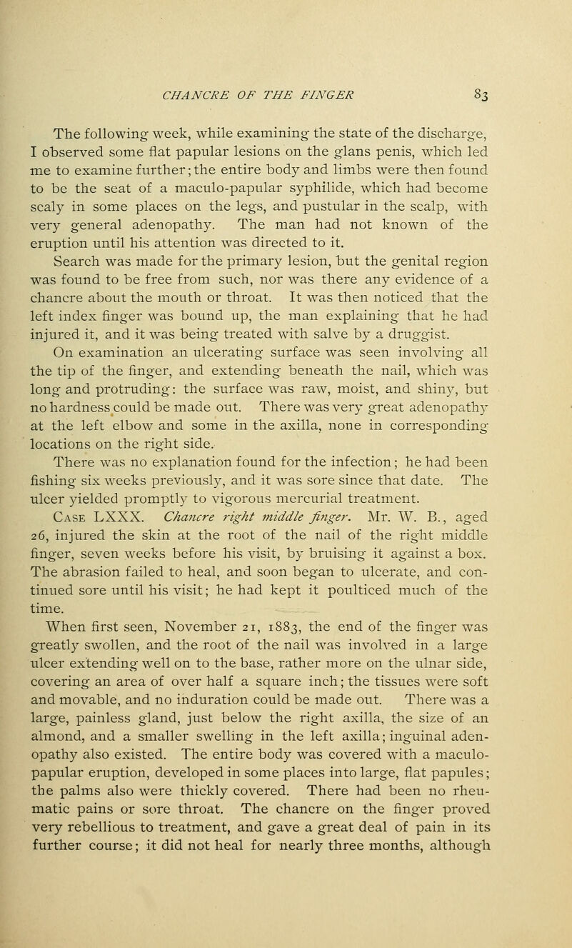The following week, while examining the state of the discharge, I observed some flat papular lesions on the glans penis, which led me to examine further; the entire body and limbs were then found to be the seat of a maculo-papular syphilide, which had become scaly in some places on the legs, and pustular in the scalp, w4th very general adenopathy. The man had not known of the eruption until his attention was directed to it. Search was made for the primary lesion, but the genital region was found to be free from such, nor was there any evidence of a chancre about the mouth or throat. It was then noticed that the left index finger was bound up, the man explaining that he had injured it, and it was being treated with salve by a druggist. On examination an ulcerating surface was seen involving all the tip of the finger, and extending beneath the nail, which was long and protruding: the surface was raw, moist, and shiny, but no hardness could be made out. There was very great adenopathy at the left elbow and some in the axilla, none in corresponding locations on the right side. There was no explanation found for the infection; he had been fishing six weeks previously, and it was sore since that date. The ulcer yielded promptly to vigorous mercurial treatment. Case LXXX. Chancre right middle Jinger. Mr. W. B., aged 26, injured the skin at the root of the nail of the right middle finger, seven weeks before his visit, by bruising it against a box. The abrasion failed to heal, and soon began to ulcerate, and con- tinued sore until his visit; he had kept it poulticed much of the time. When first seen, November 21, 1883, the end of the finger was greatly swollen, and the root of the nail was involved in a large ulcer extending well on to the base, rather more on the ulnar side, covering an area of over half a square inch; the tissues were soft and movable, and no induration could be made out. There was a large, painless gland, just below the right axilla, the size of an almond, and a smaller swelling in the left axilla; inguinal aden- opathy also existed. The entire body was covered with a maculo- papular eruption, developed in some places into large, fiat papules; the palms also were thickly covered. There had been no rheu- matic pains or sore throat. The chancre on the finger proved very rebellious to treatment, and gave a great deal of pain in its further course; it did not heal for nearly three months, although