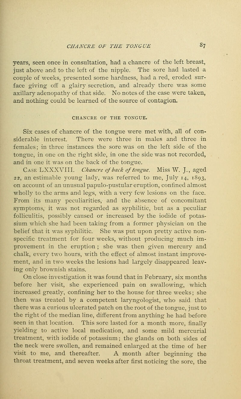 years, seen once in consultation, had a chancre of the left breast, just above and to the left of the nipple. The sore had lasted a couple of weeks, presented some hardness, had a red, eroded sur- face giving off a glairy secretion, and already there was some axillary adenopathy of that side. No notes of the case were taken, and nothing could be learned of the source of contagion. CHANCRE OF THE TONGUE. Six cases of chancre of the tongue were met with, all of con- siderable interest. There were three in males and three in females; in three instances the sore was on the left side of the tongue, in one on the right side, in one the side was not recorded, and in one it was on the back of the tongue. Case LXXXVIII. Chancre of back of tongue. Miss W. J., aged 22, an estimable young lady, was referred to me, July 14, 1893, on account of an unusual papulo-pustular eruption, confined almost wholly to the arms and legs, with a very few lesions on the face. From its many peculiarities, and the absence of concomitant symptoms, it was not regarded as syphilitic, but as a peculiar folliculitis, possibly caused or increased by the iodide of potas- sium which she had been taking from a former physician on the belief that it was syphilitic. She was put upon pretty active non- specific treatment for four weeks, without producing much im- provement in the eruption ; she was then given mercury and chalk, every two hours, with the effect of almost instant improve- ment, and in two weeks the lesions had largely disappeared leav- ing only brownish stains. On close investigation it was found that in February, six months before her visit, she experienced pain on swallowing, which increased greatly, confining her to the house for three weeks; she then was treated by a competent laryngologist, who said that there was a curious ulcerated patch on the root of the tongue, just to the right of the median line, different from anything he had before seen in that location. This sore lasted for a month more, finally yielding to active local medication, and some mild mercurial treatment, with iodide of potassium; the glands on both sides of the neck were swollen, and remained enlarged at the time of her visit to me, and thereafter. A month after beginning the throat treatment, and seven weeks after first noticing the sore, the