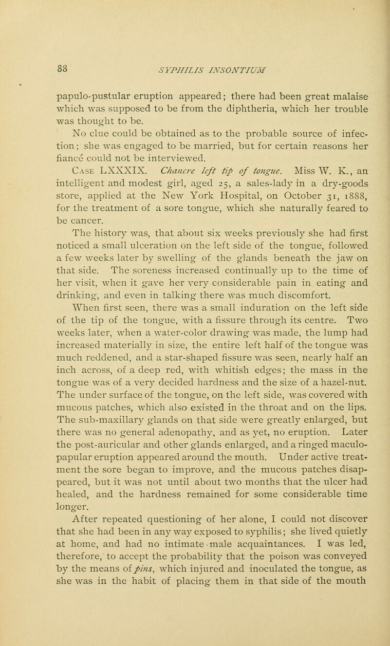 papulo-pustular eruption appeared; there had been great malaise which was supposed to be from the diphtheria, which her trouble was thought to be. No clue could be obtained as to the probable source of infec- tion ; she was engaged to be married, but for certain reasons her fiance could not be interviewed. Case LXXXIX. Chancre left tip of totigue. Miss W, K., an intelligent and modest girl, aged 25, a sales-lady in a dry-goods store, applied at the New York Hospital, on October 31, 1888, for the treatment of a sore tongue, which she naturally feared to be cancer. The history was, that about six weeks previously she had first noticed a small ulceration on the left side of the tongue, followed a few weeks later by swelling of the glands beneath the jaw on that side. The soreness increased continually up to the time of her visit, when it gave her very considerable pain in eating and drinking, and even in talking there was much discomfort. When first seen, there was a small induration on the left side of the tip of the tongue, with a fissure through its centre. Two weeks later, when a water-color drawing was made, the lump had increased materially in size, the entire left half of the tongue was much reddened, and a star-shaped fissure was seen, nearly half an inch across, of a deep red, with whitish edges; the mass in the tongue was of a very decided hardness and the size of a hazel-nut. The under surface of the tongue, on the left side, was covered with mucous patches, which also existed in the throat and on the lips. The sub-maxillary glands on that side were greatly enlarged, but there was no general adenopathy, and as yet, no eruption. Later the post-auricular and other glands enlarged, and a ringed maculo- papular eruption appeared around the mouth. Under active treat- ment the sore began to improve, and the mucous patches disap- peared, but it was not until about two months that the ulcer had healed, and the hardness remained for some considerable time longer. After repeated questioning of her alone, I could not discover that she had been in any way exposed to syphilis; she lived quietly at home, and had no intimate male acquaintances. I was led, therefore, to accept the probability that the poison was conveyed by the means oipins, which injured and inoculated the tongue, as she was in the habit of placing them in that side of the mouth