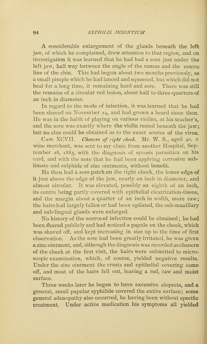 A considerable enlargement of the glands beneath the left jaw, of which he complained, drew attention to that region, and on investigation it was learned that he had had a sore just under the left jaw, half way between the angle of the ramus and the centre line of the chin. This had begun about two months previously, as a small pimple which he had lanced and squeezed, but which did not heal for a long time, it remaining hard and sore. There was still the remains of a circular red lesion, about half to three-quarters of an inch in diameter. In regard to the mode of infection, it was learned that he had been shaved on November 24, and had grown a beard since then. He was in the habit of playing on various violins, at his teacher's, and the sore was exactly where the violin rested beneath the jaw; but no clue could be obtained as to the exact source of the virus. Case XCVII. Chancre of right cheek. Mr. W. S., aged 40, a wine merchant, was sent to my clinic from another Hospital, Sep- tember 26, 1883, with the diagnosis of sycosis parasitica on his card, and with the note that he had been applying corrosive sub- limate and sulphide of zinc ointments, without benefit. He then had a sore patch on the right cheek, the lower edge o£ it just above the edge of the jaw, nearly an inch in diameter, and almost circular. It was elevated, possibly an eighth of an inch, its centre being partly covered with epithelial cicatrization-tissue, and the margin about a quarter of an inch in width, more raw; the hairs had largely fallen or had been epilated, the sub-maxillary and sub-lingual glands were enlarged. No history of the source of infection could be obtained; he had been ^aved publicly and had noticed a papule on the cheek, which was shaved off, and kept increasing in size up to the time of first observation. As the sore had been greatly irritated, he was given a zinc ointment, and, although the diagnosis was recorded as chancre of the cheek at the first visit, the hairs were submitted to micro- scopic examination, which, of course, yielded negative results. Under the zinc ointment the crusts and epithelial covering came off, and most of the hairs fell out, leaving a red, raw and moist surface. Three weeks later he began to have excessive alopecia, and a general, small papular syphilide covered the entire surface; some general adenopathy also occurred, he having been without specific treatment. Under active medication his symptoms all yielded