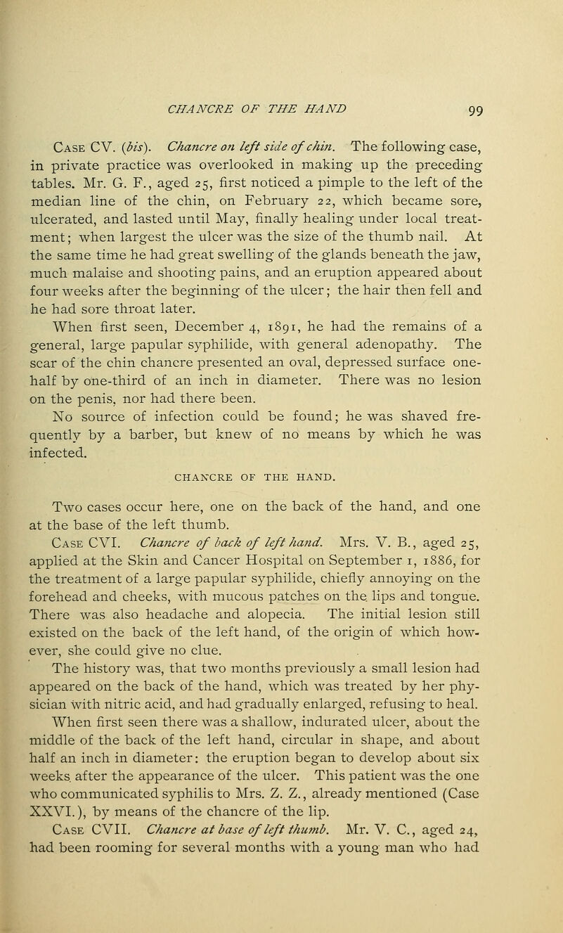 Case CV. {bis). Chancre on left side of chin. The following case, in private practice was overlooked in making up the preceding tables. Mr. G. F., aged 25, first noticed a pimple to the left of the median line of the chin, on February 22, which became sore, ulcerated, and lasted until May, finally healing under local treat- ment; when largest the ulcer was the size of the thumb nail. At the same time he had great swelling of the glands beneath the jaw, much malaise and shooting pains, and an eruption appeared about four weeks after the beginning of the ulcer; the hair then fell and he had sore throat later. When first seen, December 4, 1891, he had the remains of a general, large papular syphilide, with general adenopathy. The scar of the chin chancre presented an oval, depressed surface one- half by one-third of an inch in diameter. There was no lesion on the penis, nor had there been. No source of infection could be found; he was shaved fre- quently by a barber, but knew of no means by which he was infected. CHANCRE OF THE HAND. Two cases occur here, one on the back of the hand, and one at the base of the left thumb. Case CVI. Chajicre of back of left hand. Mrs. V. B., aged 25, applied at the Skin and Cancer Hospital on September i, 1886, for the treatment of a large papular syphilide, chiefly annoying on the forehead and cheeks, with mucous patches on the lips and tongue. There was also headache and alopecia. The initial lesion still existed on the back of the left hand, of the origin of which how- ever, she could give no clue. The history was, that two months previously a small lesion had appeared on the back of the hand, which was treated by her phy- sician with nitric acid, and had gradually enlarged, refusing to heal. When first seen there was a shallow, indurated ulcer, about the middle of the back of the left hand, circular in shape, and about half an inch in diameter: the eruption began to develop about six weeks after the appearance of the ulcer. This patient was the one who communicated syphilis to Mrs. Z. Z., already mentioned (Case XXVI.), by means of the chancre of the lip. Case CVII. Chancre at base of left thumb. Mr. V. C., aged 24, had been rooining for several months with a young man who had