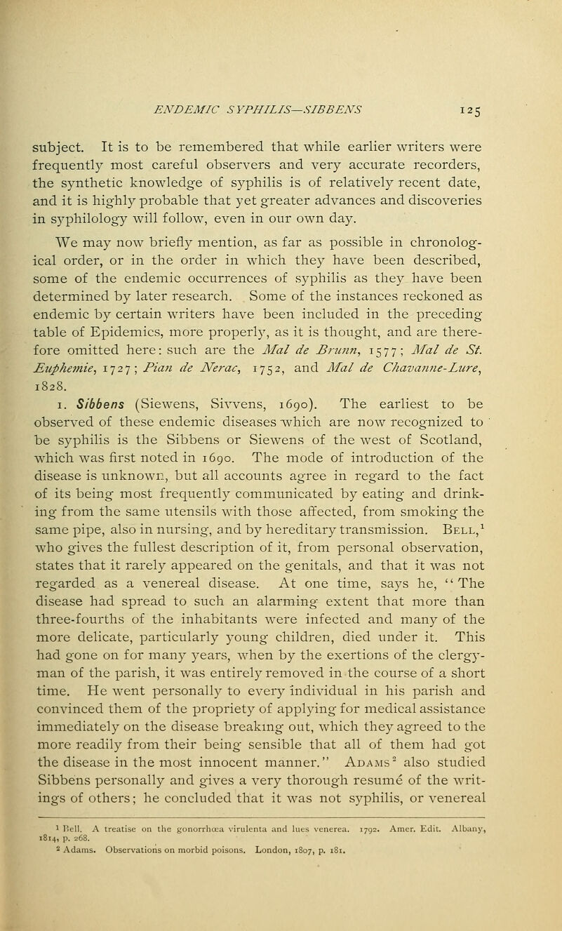 subject. It is to be remembered that while earlier writers were frequently most careful observers and very accurate recorders, the synthetic knowledge of syphilis is of relatively recent date, and it is highly probable that yet greater advances and discoveries in syphilology will follow, even in our own day. We may now briefly mention, as far as possible in chronolog- ical order, or in the order in which they have been described, some of the endemic occurrences of .syphilis as they have been determined by later research. Some of the instances reckoned as endemic by certain writers have been included in the preceding table of Epidemics, more property, as it is thought, and are there- fore omitted here: such are the Mai de Bmnn^ t-SII '^ J/«/ de St. Euphemie, 1727; Plan de Nerac, 1752, and Mai de C/iavajine-Lure, 1828. I. Sibbens (Siewens, Sivvens, 1690). The earliest to be observed of these endemic diseases which are now recognized to ' be syphilis is the Sibbens or Siewens of the west of Scotland, which was first noted in 1690. The mode of introduction of the disease is unknown, but all accounts agree in regard to the fact of its being most frequently communicated by eating and drink- ing from the same utensils with those affected, from smoking the same pipe, also in nursing, and by hereditary transmission. Bell,^ who gives the fullest description of it, from personal observation, states that it rarely appeared on the genitals, and that it was not regarded as a venereal disease. At one time, says he, '' The disease had spread to such an alarming extent that more than three-fourths of the inhabitants were infected and many of the more delicate, particularly young children, died tmder it. This had gone on for many years, when by the exertions of the clergy- man of the parish, it was entirely removed in the course of a short time. He went personally to every individual in his parish and convinced them of the propriety of applying for medical assistance immediately on the disease breakmg out, which they agreed to the more readily from their being sensible that all of them had got the disease in the most innocent manner. Adams also studied Sibbens personally and gives a very thorough resume of the writ- ings of others; he concluded that it was not syphilis, or venereal 1 I'ell. A treatise on the gonorrhoea virulenta and lues venerea. 1792- Amer. Edit. Albany, 1814, p. 268. 2 Adams. Observations on morbid poisons. London, 1S07, p. 181.