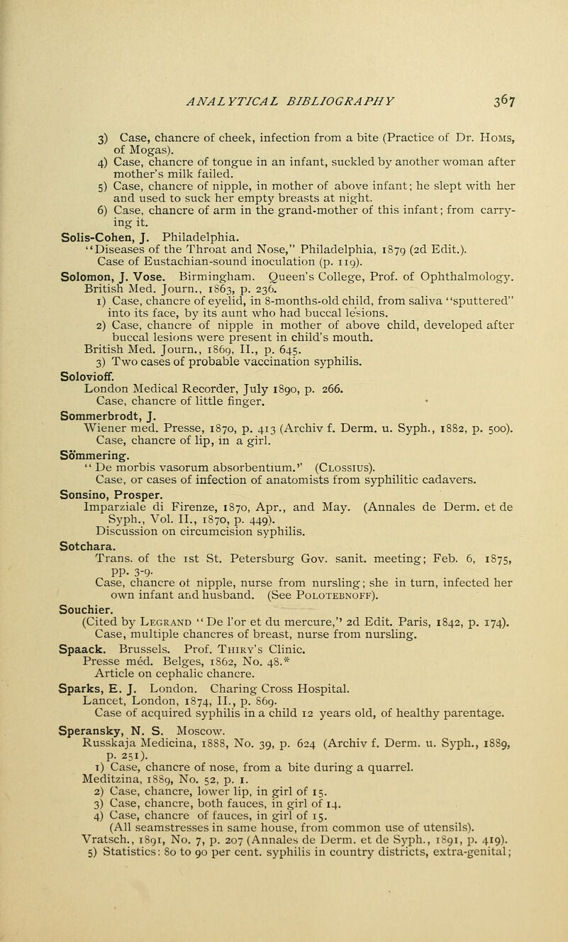 3) Case, chancre of cheek, infection from a bite (Practice of Dr. Homs, of Mogas). 4) Case, chancre of tongue in an infant, suckled by another woman after mother's milk failed. 5) Case, chancre of nipple, in mother of above infant; he slept with her and used to suck her empty breasts at night. 6) Case, chancre of arm in the grand-mother of this infant; from carry- ing it. Solis-Cohen, J. Philadelphia. Diseases of the Throat and Nose, Philadelphia, 1879 (2d Edit.). Case of Eustachian-sound inoculation (p. 119). Solomon, J. Vose. Birmingham. Queen's College, Prof, of Ophthalmology. British Med. Journ., 1863, p. 236. i) Case, chancre of eyelid, in 8-months-old child, from saliva sputtered into its face, by its aunt who had buccal lesions. 2) Case, chancre of nipple in mother of above child, developed after buccal lesions were present in child's mouth. British Med. Journ., 1869, II., p. 645. 3) Two cases of probable vaccination syphilis. Solovioff. London Medical Recorder, July 1890, p. 266. Case, chancre of little finger. Sommerbrodt, J. Wiener med. Presse, 1870, p. 413 (Archiv f. Derm. u. Syph., 1882, p. 500). Case, chancre of lip, in a girl. Sommering.  De morbis vasorum absorbentium.'' (Clossius). Case, or cases of infection of anatomists from syphilitic cadavers. Sonsino, Prosper. Imparziale di Firenze, 1870, Apr., and May. (Annales de Derm, et de Syph., Vol. II., 1870, p. 449). Discussion on circumcision syphilis. Sotchara. Trans, of the ist St. Petersburg Gov. sanit. meeting; Feb. 6, 1875, pp. 3-9- Case, chancre ot nipple, nurse from nursling; she in turn, infected her own infant and husband. (See Polotebnoff). Souchier. (Cited by Legrand  De I'or et du mercure,'' 2d Edit. Paris, 1842, p. 174). Case, multiple chancres of breast, nurse from nursling. Spaack. Brussels. Prof. Thiry's Clinic. Presse med. Beiges, 1S62, No. 48.* Article on cephalic chancre. Sparks, E. J. London. Charing Cross Hospital. Lancet, London, 1874, II., p. 869. Case of acquired syphilis in a child 12 years old, of healthy parentage. Speransky, N. S. Moscow. Russkaja Medicina, 1888, No. 39, p. 624 (Archiv f. Derm. u. Syph., 1889, p. 251). i) Case, chancre of nose, from a bite during a quarrel. Meditzina, 1889, No. 52, p. i. 2) Case, chancre, lower lip, in girl of 15. 3) Case, chancre, both fauces, in girl of 14. 4) Case, chancre of fauces, in girl of 15. (All seamstresses in same house, from common use of utensils). Vratsch., 1891, No. 7, p. 207 (Annales de Dei'm. et de Syph., 1891, p. 419). 5) Statistics: 80 to 90 per cent, syphilis in country districts, extra-genital;