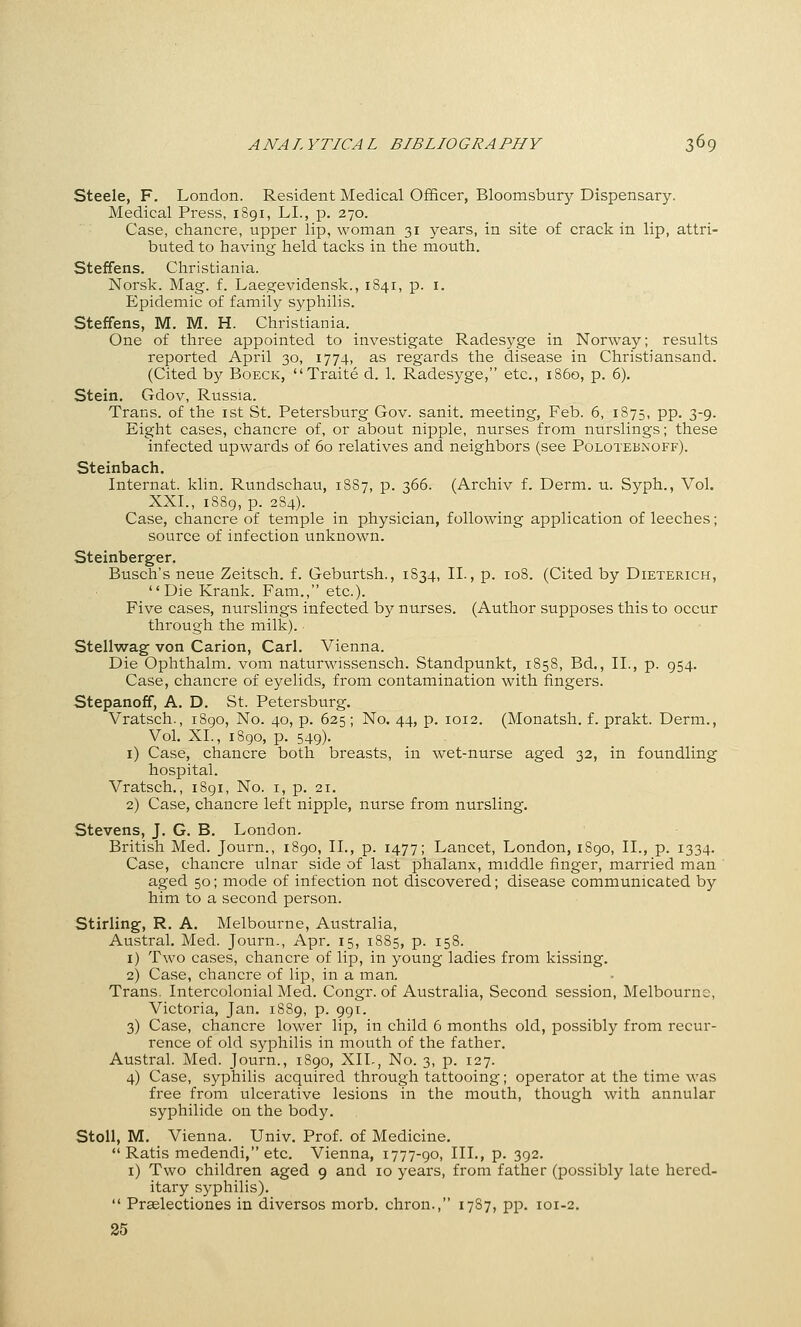 Steele, F. London. Resident Medical Officer, Bloomsbury Dispensary. Medical Press, 1891, LI., p. 270. Case, chancre, upper lip, woman 31 years, in site of crack in lip, attri- buted to having held tacks in the mouth. Steffens. Christiania. Norsk. Mag. f. Laegevidensk., 1841, p. i. Epidemic of family syphilis. Steffens, M. M. H. Christiania. One of three appointed to investigate Radesyge in Norway; results reported April 30, 1774, as regards the disease in Christiansand. (Cited by Boeck, Traite d. 1. Radesyge, etc., i860, p. 6), Stein. Gdov, Russia. Trans, of the ist St. Petersburg Gov. sanit. meeting, Feb. 6, 1875, pp. 3-9. Eight cases, chancre of, or about nipple, nurses from nurslings; these infected upwards of 60 relatives and neighbors (see Polotebinoff). Steinbach. Internat. klin. Rundschau, 1887, p. 366. (Archiv f. Derm. u. Syph., Vol. XXI., 1889, p. 284). Case, chancre of temple in physician, following application of leeches; source of infection unknown. Steinberger. Busch's neue Zeitsch. f. Geburtsh., 1834, II., p. loS. (Cited by Dieterich, Die Krank. Fam., etc.). Five cases, nurslings infected by nurses. (Author supposes this to occur through the milk). Stellwag von Carion, Carl. Vienna. Die Ophthalm. vom naturwissensch. Standpunkt, 1858, Bd., II., p. 954. Case, chancre of eyelids, from contamination with fingers. Stepanoff, A. D. St. Petersburg. Vratsch., 1890, No. 40, p. 625; No. 44, p. 1012. (Monatsh. f. prakt. Derm., Vol. XL, 1890, p. 549). i) Case, chancre both breasts, in wet-nurse aged 32, in foundling hospital. Vratsch., 1891, No. i, p. 21. 2) Case, chancre left nipple, nurse from nursling. Stevens, J. G. B. London. British Med. Journ., 1890, II., p. 1477; Lancet, London, 1S90, II., p. 1334. Case, chancre ulnar side of last phalanx, middle finger, married man aged 50; mode of infection not discovered; disease communicated by him to a second person. Stirling, R. A. Melbourne, Australia, Austral. Med. Journ., Apr. 15, 1885, p. 158. 1) Two cases, chancre of lip, in young ladies from kissing. 2) Case, chancre of lip, in a man. Trans. Intercolonial Med. Congr. of Australia, Second session, Melbourne, Victoria, Jan. 1889, p. 991. 3) Case, chancre lower lip, in child 6 months old, possibly from recur- rence of old syphilis in mouth of the father. Austral. Med. Journ., 1890, XIL, No. 3, p. 127. 4) Case, syphilis acquired through tattooing; operator at the time was free from ulcerative lesions in the mouth, though with annular syphilide on the body. Stoll, M. Vienna. Univ. Prof, of Medicine.  Ratis medendi, etc. Vienna, 1777-90, III., p. 392. i) Two children aged 9 and 10 years, from father (possibly late hered- itary syphilis).  Praelectiones in diversos morb. chron., 1787, pp. 101-2. 25