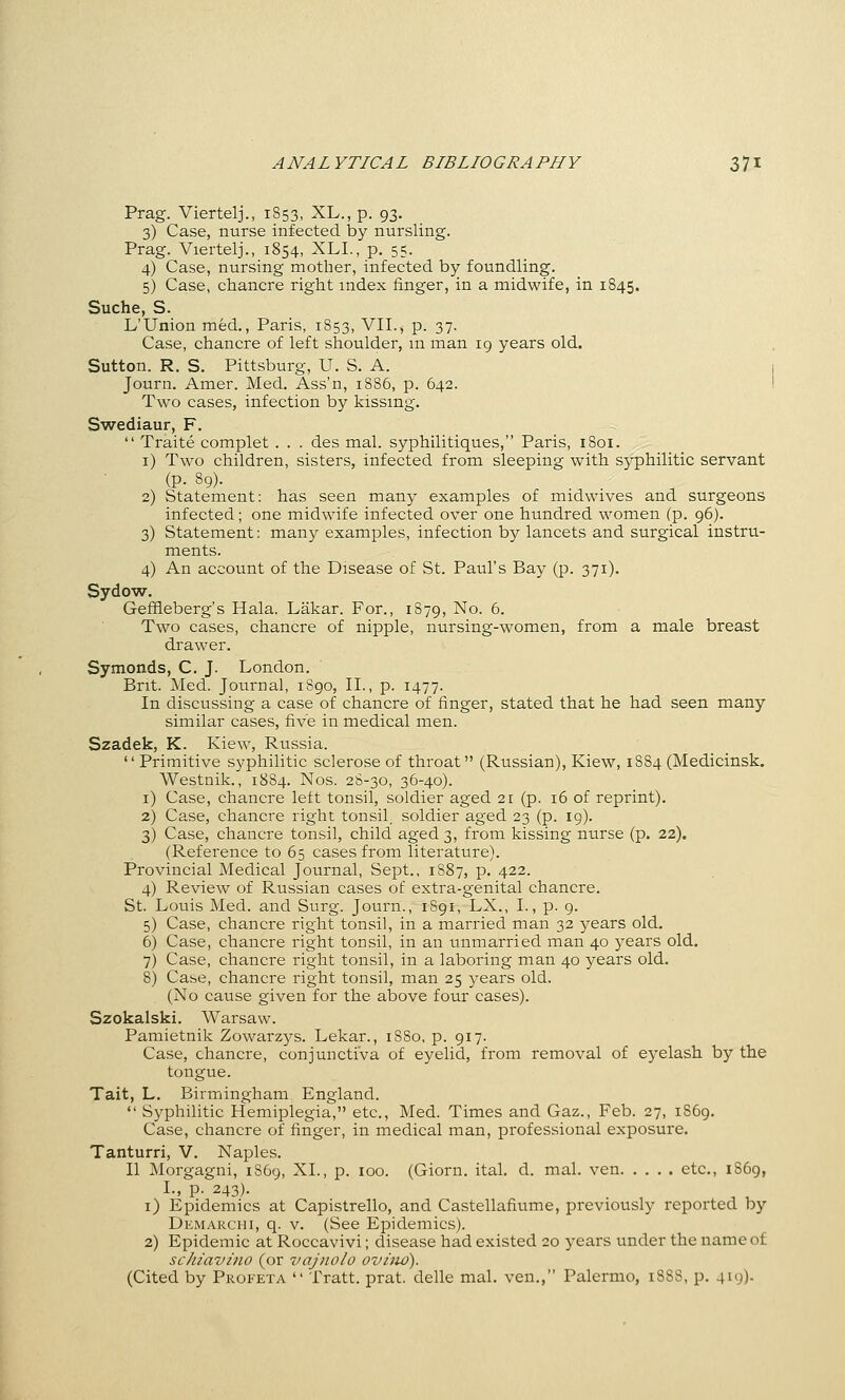 Prag. Viertelj., 1853, XL., p. 93. 3) Case, nurse infected by nursling. Prag. Viertelj., 1854, XLL, p. 55. 4) Case, nursing mother, infected by foundling. 5) Case, chancre right index finger, in a midwife, in 1845. Suche, S. L'Union med., Paris, 1853, VII., p. 37. Case, chancre of left shoulder, m man 19 years old. Sutton. R. S. Pittsburg, U. S. A. 1 Journ. Amer. Med. Ass'n, 1886, p. 642. I Two cases, infection by kissing. Swediaur, F.  Traite complet . . . des mal. syphilitiques, Paris, 1801. i) Two children, sisters, infected from sleeping with syphilitic servant (p. 89). 2) Statement: has seen many examples of midwives and surgeons infected; one midwife infected over one hundred women (p. 96). 3) Statement: many examples, infection by lancets and surgical instru- ments. 4) An account of the Disease of St. Paul's Bay (p. 371). Sydow. Geffleberg's Hala. Lakar. For., 1879, No. 6. Two cases, chancre of nipple, nursing-women, from a male breast drawer. Symonds, C. J. London. Brit. Med. Journal, 1890, II., p. 1477. In discussing a case of chancre of finger, stated that he had seen many similar cases, five in medical men. Szadek, K. Kiew, Russia.  Primitive syphilitic sclerose of throat (Russian), Kiew, 1884 (Medicinsk. Westnik., 1884. Nos. 28-30, 36-40). i) Case, chancre left tonsil, soldier aged 21 (p. 16 of reprint). 2) Case, chancre right tonsil, soldier aged 23 (p. 19). 3) Case, chancre tonsil, child aged 3, from kissing nurse (p. 22). (Reference to 65 cases from literature). Provincial Medical Journal, Sept., 1887, p. 422. 4) Review of Russian cases of extra-genital chancre. St. Louis Med. and Surg. Journ., 1891, LX., I., p. 9. 5) Case, chancre right tonsil, in a married man 32 years old. 6) Case, chancre right tonsil, in an unmarried man 40 j^ears old, 7) Case, chancre right tonsil, in a laboring man 40 years old. 8) Case, chancre right tonsil, man 25 years old. (No cause given for the above four cases). Szokalski. Warsaw. Pamietnik Zowarzys. Lekar., 1880, p. 917. Case, chancre, conjunctiva of eyelid, from removal of eyelash by the tongue. Tait, L. Birmingham England. •' Syphilitic Hemiplegia, etc., Med. Times and Gaz., Feb. 27, 1869. Case, chancre of finger, in medical man, professional exposure. Tanturri, V. Naples. II Morgagni, 1869, XL, p. 100. (Giorn. ital. d. mal. ven etc., 1S69, I., p. 243). ^ i) Epidemics at Capistrello, and Castellafiume, previously reported by Demakchi, q. V. (See Epidemics). 2) Epidemic at Roccavivi; disease had existed 20 years under the name of schiavino (or vajnolo ovhw). (Cited by Profeta  Tratt. prat, delle mal. ven., Palermo, 1888, p. 419).