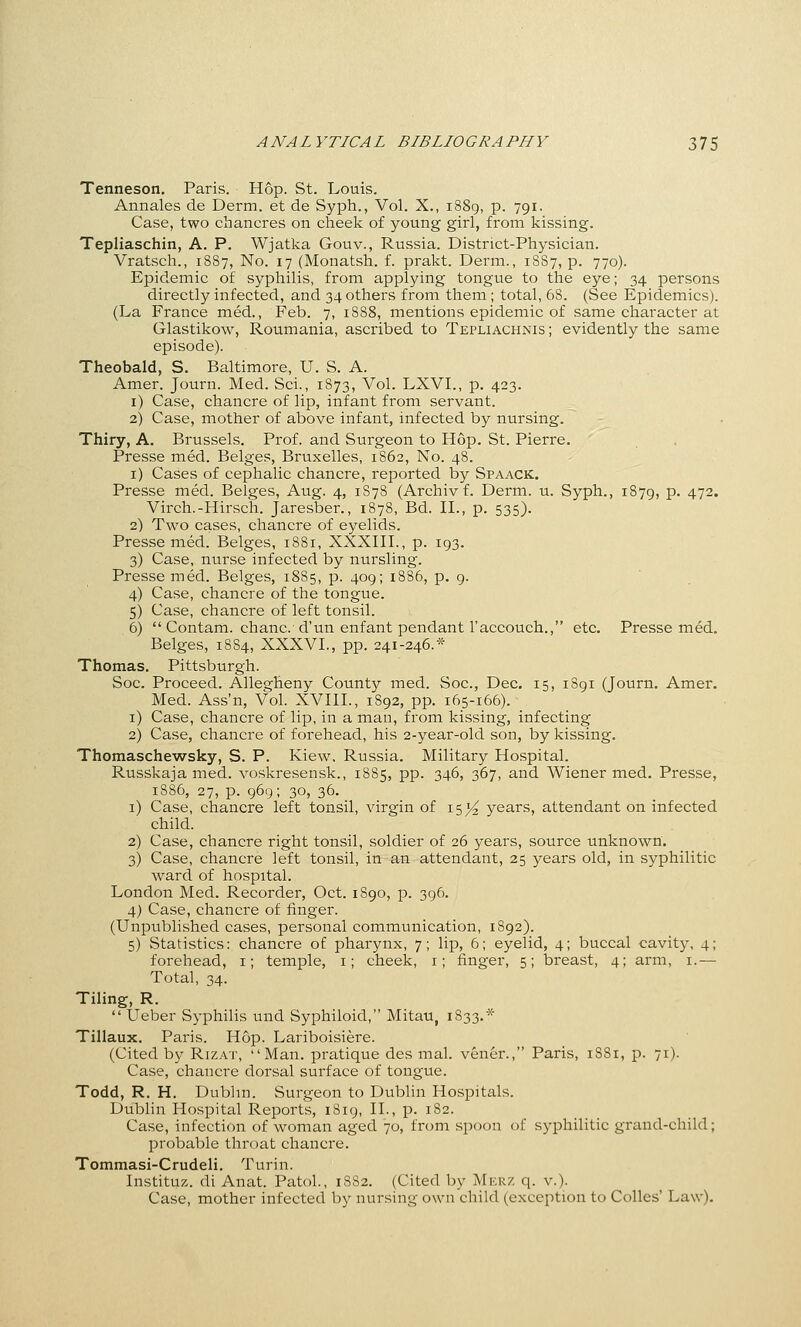 Tenneson. Paris. Hop. St. Louis. Annales de Derm, et de Syph., Vol. X., 1889, p. 791. Case, two chancres on cheek of young girl, from kissing. Tepliaschin, A. P. Wjatka Gouv., Russia. District-Physician. Vratsch., 1887, No. 17 (Monatsh. f. prakt. Derm., 18S7, p. 770). Epidemic of syphilis, from applying tongue to the eye; 34 persons directly infected, and 34 others from them ; total, 68. (See Epidemics). (La France med., Feb. 7, 1888, mentions epidemic of same character at Glastikow, Roumania, ascribed to Tepliachnis ; evidently the same episode). Theobald, S. Baltimore, U. S. A. Amer. Journ. Med. Sci., 1873, Vol. LXVL, p. 423. i) Case, chancre of lip, infant from servant. 2) Case, mother of above infant, infected by nursing. Thiry, A. Brussels. Prof, and Surgeon to Hop. St. Pierre. Presse med. Beiges, Bruxelles, 1862, No. 48. i) Cases of cephalic chancre, reported by Spaack. Presse med. Beiges, Aug. 4, 1S78 (Archiv f. Derm. u. Syph., 1879, P- 472. Virch.-Hirsch. Jaresber., 1878, Bd. II., p. 535). 2) Two cases, chancre of eyelids. Presse med. Beiges, 1881, XXXIII., p. 193. 3) Case, nurse infected by nursling. Presse med. Beiges, 1885, p. 409; 1886, p, 9. 4) Case, chancre of the tongue. 5) Case, chancre of left tonsil. 6)  Contam. chanc d'un enfant pendant raccouch., etc. Presse med. Beiges, 1884, XXXVI., pp. 241-246.* Thomas. Pittsburgh. Soc. Proceed. Allegheny County med. Soc, Dec. 15, 1891 (Journ. Amer. Med. Ass'n, Vol. XVIII., 1892, pp. 165-166). i) Case, chancre of lip, in a man, from kissing, infecting 2) Case, chancre of forehead, his 2-year-old son, by kissing. Thomaschewsky, S. P. Kiew, Russia. Military Hospital. Russkaja med. voskresensk., 1885, pp. 346, 367, and Wiener med. Presse, 1886, 27, p. g6Q; 30, 36. i) Case, chancre left tonsil, virgin of i5j4 years, attendant on infected child. 2) Case, chancre right tonsil, soldier of 26 years, source unknown. 3) Case, chancre left tonsil, in an attendant, 25 years old, in syphilitic ward of hospital. London Med. Recorder, Oct. 1890, p. 396. 4) Case, chancre of finger. (Unpublished cases, personal communication, 1892). 5) Statistics: chancre of pharynx, 7; lip, 6; eyelid, 4; buccal cavity, 4; forehead, i; temple, i; cheek, i; finger, 5; breast, 4; arm, i.— Total, 34. Tiling, R.  Ueber Syphilis und Syphiloid, Mitau, 1833.* Tillaux. Paris. Hop. Lariboisiere. (Cited by Rizat, Man. pratique des mal. vener., Paris, 1881, p. 71). Case, chancre dorsal surface of tongue. Todd, R. H. Dubhn. Surgeon to Dublin Hospitals. Dublin Hospital Reports, 1819, II., p. 182. Case, infection of woman aged 70, from spoon of syphilitic grand-child; probable throat chancre. Tommasi-Crudeli. Turin. Instituz. di Anat. Patol., 1882. (Cited by Merz q. v.). Case, mother infected by nursing own child (exception to Colles' Law).