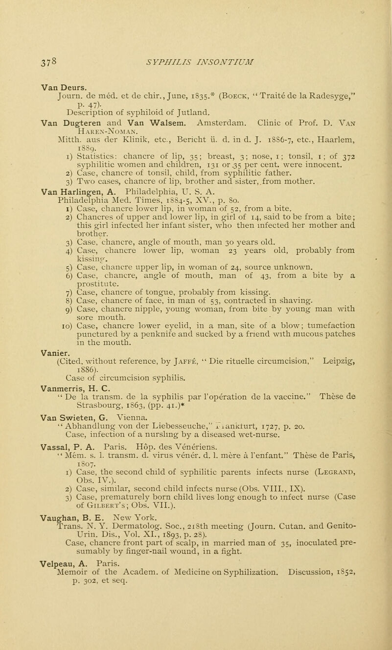 Van Deurs. Journ. de med. et de chir., June, 1835.* (Boeck,  Traite de la Radesyge, P- 47)- Description of syphiloid of Jutland. Van Dugteren and Van Walsem. Amsterdam. Clinic of Prof. D. Van Haren'-Ngman. Mitth. aus der Klinik, etc., Bericht ii. d. in d. J. 18S6-7, etc., Haarlem, 1S89. i) Statistics: chancre of lip, 35; breast, 3; nose, i; tonsil, i; of 372 syphilitic women and children, 131 or .35 per cent, were innocent. 2) Case, chancre of tonsil, child, from syphilitic father. 3) Two cases, chancre of lip, brother and sister,.from mother. Van Harlingen, A. Philadelphia, U. S. A. Philadelphia Med. Times, 1S84-5, ^V., p. So. i) Case, chancre lower lip, in woman of 52, from a bite. 2) Chancres of upper and lower lip, in girl of 14, said to be from a bite; this girl infected her infant sister, who then infected her mother and brother. 3) Case, chancre, angle of mouth, man 30 years old. 4) Case, chancre lower lip, woman 23 years old, probably from kissing. 5) Case, chancre upper lip, in woman of 24, source unknown. 6) Case, chancre, angle of mouth, man of 43, from a bite by a prostitute. 7) Case, chancre of tongue, probably from kissing. 8) Case, chancre of face, in man of 53, contracted in shaving. 9) Case, chancre nipple, young woman, from bite by young man with sore mouth. 10) Case, chancre lower eyelid, in a man, site of a blow; tumefaction punctured by a penknife and sucked by a friend with mucous patches in the mouth. Vanier. (Cited, without reference, by Jaffe,  Die rituelle circumcision, Leipzig, 1886). Case of circumcision syphilis. Vanmerris, H. C.  De la transm. de la syphilis par I'operation de la vaccine. These de Strasbourg, 1863, (pp. 41.)* Van Swieten, G. Vienna,  Abhandlung von der Liebesseuche, xiankturt, 1727, p. 20. Case, infection of a nursling by a diseased wet-nurse. Vassal, P. A. Paris. Hop. des Veneriens.  Mem. s. 1. transm. d. virus vener. d. 1. mere a I'enfant. These de Paris, 1807. i) Case, the second child of syphilitic parents infects nurse (Legrand, Obs. IV.). 2) Case, similar, second child infects nurse (Obs. VHL, IX). 3) Case, prematurely born child lives long enough to infect nurse (Case of Gilbert's; Obs. VII.). Vaughan, B. E. New York. Trans. N. Y. Dermatolog. Soc, 218th meeting (Journ. Cutan. and Genito- Urin. Dis., Vol. XL, 1893, p. 28). Case, chancre front part of scalp, in married man of 35, inoculated pre- sumably by finger-nail wound, in a fight. Velpeau, A. Paris. Memoir of the Academ. of Medicine on Syphilization. Discussion, 1852, p. 302, et seq.