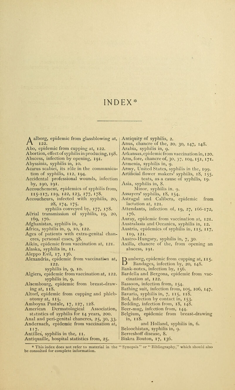 INDEX* Aalborg, epidemic from glassblowing at, 122. Abo, epidemic from cupping at, 122. Abortion, effect of syphilis in producing, 198. Abscess, infection by opening, igi. Abyssinia, syphilis in, 10. Acarus scabiei, its role in the communica- tion of syphilis, 112, 194. Accidental professional wounds, infection by, 190, 191. Accouchement, epidemics of syphilis from, I15-I17, 119, 122, 123, 177, 178. Accoucheurs, infected with syphilis, 20, 28, 174, 175. syphilis conveyed by, 177, 178. Aerial transmission of syphilis, 19, 20, 169, 176. Afghanistan, syphilis in, 9. Africa, syphilis in, 9, 10, 122. Ages of patients with extra-genital chan- cres, personal cases, 38. Aikin, epidemic from vaccination at, 121. Alaska, syphilis in, 11. Aleppo Evil, 17, 136. Alexandria, epidemic from vaccinatien at, 122. syphilis in, 9, 10. Algiers, epidemic from vaccination at, 122. syphilis in, 9. Alsembourg, epidemic from breast-draw- ing at, 118. Altorf, epidemic from cupping and phleb- otomy at, 115. Amboyna Pustule, 17, 127, 128. American Dermatological Association, statistics of syphilis for 14 years, 200. Anal and peri-genital chancres, 25, 30, 33. Andernach, epidemic from vaccination at, 117. Antilles', syphilis in the, 11. Antiquaille, hospital statistics from, 25. Antiquity of syphilis, 2. Anus, chancre of the, 20, 30, 147, 148. Arabia, syphilis in, 9. Arkansas, epidemic from vaccination in, 120. Arm, fore, chancre of, 30, 37, 104, 151, 171. Armenia, syphilis in, 9. Army, United States, syphilis in the, 199. Artificial flower makers' syphilis, 18, 155. teats, as a cause of syphilis, 19. Asia, syphilis in, 8. Minor, syphilis in. 9. Assayers' syphilis, 18, 154. Astragal and Calibera, epidemic from lactation at, 121. Attendants, infection of, 19, 27, 166-172, 176. . Auray, epidemic from vaccination at, 121. Australasia and Oceanica, syphilis in, 12. Austria, epidemics of syphilis in, 115, 117, 119, 121. Austro-Hungary, syphilis in, 7, 30. Axilla, chancre of the, from opening an abscess, 191. Bamberg, epidemic from cupping at, 115. Bandages, infection by, 20, 148. Bank-notes, infection by, 156. Bardella and Bergona, epidemic from vac- cination at, 122. Bassoon, infection from, 154. Bathing suit, infection from, 105, 106, 147, Bavaria, syphilis in, 7, 115, 118. Bed, infection by contact in, 153. Bedding, infection from, 18, 148. Beer-mug, infection from, 144. Belgium, epidemic from breast-drawing in, 118. and Holland, syphilis in, 6. Beloochistan, syphilis in, 9. Berreshoff disease, 8. Biskra Bouton, 17, 136. * This index does not refer to material in tlie  Synopsis or  Bibliography, which should also be consulted for complete information.