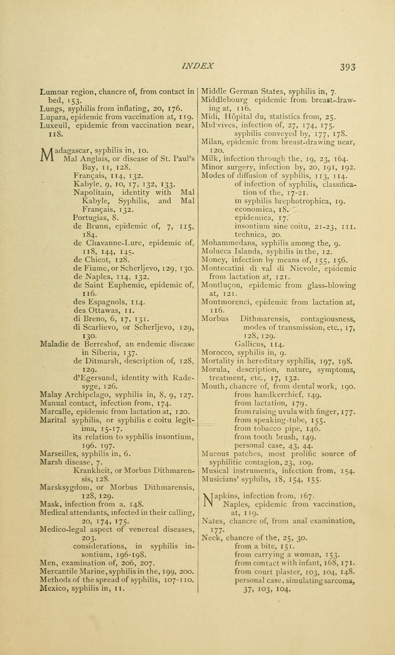 Lumoar region, chancre of, from contact in bed, 153. Lungs, syphilis from inflating, 20, 176. Lupara, epidemic from vaccination at, 119. Luxeuil, epidemic from vaccination near, 118. Madagascar, syphilis in, 10. Mai Anglais, or disease of St. Paul's Bay, II, 128. Frangais, 114, 132. Kabyle, 9, 10, 17, 132, 133. Napolitain, identity with Mai Kabyle, Syphilis, and Mai Frangais, 132. Portugias, 8. de Brunn, epidemic of, 7, 115, 184. de Chavanne-Lure, epidemic of, 118, 144, 145- de Chicot, 128. de Fiume, or Scherljevo, 129, 130. de Naples, 114, 132. de Saint Euphemie, epidemic of, 116. des Espagnols, 114. des Ottawas, 11. di Breno, 6, 17, 131. di Scarlievo, or Scherljevo, 129, 130- Maladie de Berreshof, an endemic disease in Siberia, 137. de Ditmarsh, description of, 128, 129. d'Egersund, identity with Rade- syge, 126. Malay Archipelago, syphilis in, 8, 9, 127. Manual contact, infection from, 174. Marcalle, epidemic from lactation at, 120. Marital syphilis, or syphilis e coitu legit- ima, 15-17. its relation to syphilis insontium, 196. 197. Marseilles, syphilis in, 6. Marsh disease, 7. Krankheit, or Morbus Dithmaren- sis, 128. Marsksygdom, or Morbus Dithmarensis, 128,129. Mask, infection from a, 148. Medical attendants, mfected in their calling, 20, 174, 175. Medico-legal aspect of venereal diseases, 203. considerations, in syphilis in- sontium, 196-198. Men, examination of, 206, 207. Mercantile Marine, syphilis in the, 199, 200. Methods of the spread of syphilis, 107-110. Mexico, syphilis in, ii. Middle German States, syphilis in, 7. Middlebourg epidemic from breast-draw- ing at, 116. Midi, Hopital du, statistics from, 25. Mid.vives, infection of, 27, 174, 175. syphilis conveyed by, 177, 178. Milan, epidemic from breast-drawing near, 120. Milk, infection through the, 19, 23, 164. Minor surgery, infection by, 20, 191, 192. Modes of diffusion of syphilis, 113, 114. of infection of syphilis, classifica- tion of the, 17-21. in syphilis brcphotrophica, 19. economica, 18. epidemica, 17. insontium sine coitu, 21-23, ^^^' technica, 20. Mohammedans, syphilis among the, 9. Molucca Islands, syphilis in the, 12. Money, infection by means of, 155, 156. Montecatini di val di Nievole, epidemic from lactation at, 121. Montiu^on, epidemic from glass-blowing at, 121. Montmorenci, epidemic from lactation at, 116. Morbus Dithmarensis, contagiousness, modes of transmission, etc., 17, 128, 129. Gallicus, 114. Morocco, syphilis in, 9. Mortality in hereditary syphilis, 197, 198. Morula, description, nature, symptoms, treatment, etc., 17, 132. Mouth, chancre of, from dental work, igo. from handkerchief, 149. from lactation, 179. from raising uvula with finger, 177. from speaking-tube, 155. from tobacco pipe, 146. from tooth brush, 149. personal case, 43, 44. Mucous patches, most prolific source of syphilitic contagion, 23, 109. Musical instruments, infection from, 154. Musicians' syphilis, 18, 154, 155. Napkins, infection from, 167. Naples, epidemic from vaccination, at, 119. Nates, chancre of, from anal examination, 177. Neck, chancre of the, 25, 30. from a bite, 151. from carrying a woman, 153. from contact with infant, 168, I7I' from court plaster, 103, 104, 148. personal case, simulating sarcoma, 37, 103, 104.