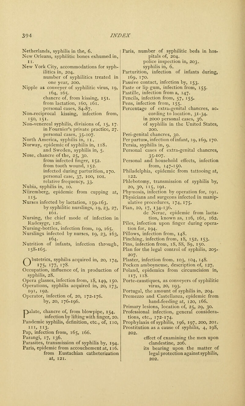 Netherlands, syphilis in the, 6. New Orleans, syphilitic bones exhumed in, II. New York City, accommodations for syph- ilitics in, 204. number of syphilitics treated in one year, 200. Nipple as conveyer of syphilitic virus, 19, 164, 165. chancre of, from kissing, 151. from lactation, 160, 161. personal cases, 84-87. Non-reciprocal kissing, infection from, 150, 151. Non-venereal syphilis, divisions of, i5i 17- in Fournier's private practice, 27. personal cases, 35-107. North America, syphilis in, 11. Norway, epidemic of syphilis in, 118. and Sweden, syphilis in, 5. Nose, chancre of the, 25, 30. from infected finger, 152. from tooth wound, 152. infected during parturition, 170. personal case, 37, 100, 101, relative frequency, 33. Nubia, syphilis in, 10. Niiremberg, epidemic from cupping at, 115. _ Nurses infected by lactation, 159-163. by syphilitic nurslings, 19, 23, 27, i6r. Nursing, the chief mode of infection in Radesyge, 126. Nursing-bottles, infection from, 19, 165. Nurslings infected by nurses, 19, 23, 163, 164. Nutrition of infants, infection through, 158-165. Obstetrics, syphilis acquired in, 20, 174, 175. 177, 178- Occupation, influence of, in production of syphilis, 28. Opera glasses, infection from, 18, 149, 150. Operations, syphilis acquired in, 20, 173, 191, 192. Operator, infection of, 20, 172-176. by, 20, 176-196. Palate, chancre of, from blowpipe, 154. infection by lifting with finger, 20. Pandemic syphilis, definition, etc., of, no, III, 113. Pap, infection from, 165, 166. Parangi, 17, 136. Parasites, transmission of syphilis by, 194. Paris, epidemic from accouchement at, 116. from Eustachian catheterization at, 121. Paris, number of syphilitic beds in hos- pitals of, 204. police inspection in, 203. syphilis in, 6. Parturition, infection of infants during, 169, 170. Passive contact, infection by, 153. Paste or lip gum, infection from, 155. Pastille, infection from a, 147. Pencils, infection from, 57, 155. Pens, infection from, 155. Percentage of extra-genital chancres, ac- cording to location, 31-34. in 2000 personal cases, 36. of syphilis in the United States, 200. Peri-genital chancres, 30. Per parturw, infection of infant, 19, 169, 170. Persia, syphilis in, 9. Personal cases of extra-genital chancres, 35-107- Personal and household effects, infection from, 147-150. Philadelphia, epidemic from tattooing at, 122. Phlebotomy, transmission of syphilis by, 20, 30, 115, 191. Phymosis, infection by operation for, 191. Physicians and surgeons infected in manip- ulative procedures, 174, 175. Pian, 10, 17, 134-136. de Nerac, epidemic from lacta- tion, known as, 116, 161, 162. Piles, infection upon finger during opera- tion for, 194. Pillows, infection from, 148. Pinching, infection from, 18, 152, 153. Pins, infection from, iS, 88, 89, 150. Plan for the legal control of syphilis, 205- 207. Plaster, infection from, 103, 104, 148. Pocken amboyneuse, description of, 127. Poland, epidemics from circumcision in, 117, 118. Porte-caustiques, as conveyers of syphilitic virus, 20, 193. Portugal, the amount of syphilis in, 204. Premezzo and Castellanza, epidemic from hand-feeding at, 120, 166. Primary lesions, location of, 25, 29, 30. Professional infection, general considera- tions, etc., 172-174. Prophylaxis of syphilis, 196, 197, 200, 201. Prostitution as a cause of syphilis, 4, 19S, 202. effect of examining the men upon clandestine, 206. its bearing upon the matter of legal protection against syphilis, 202.