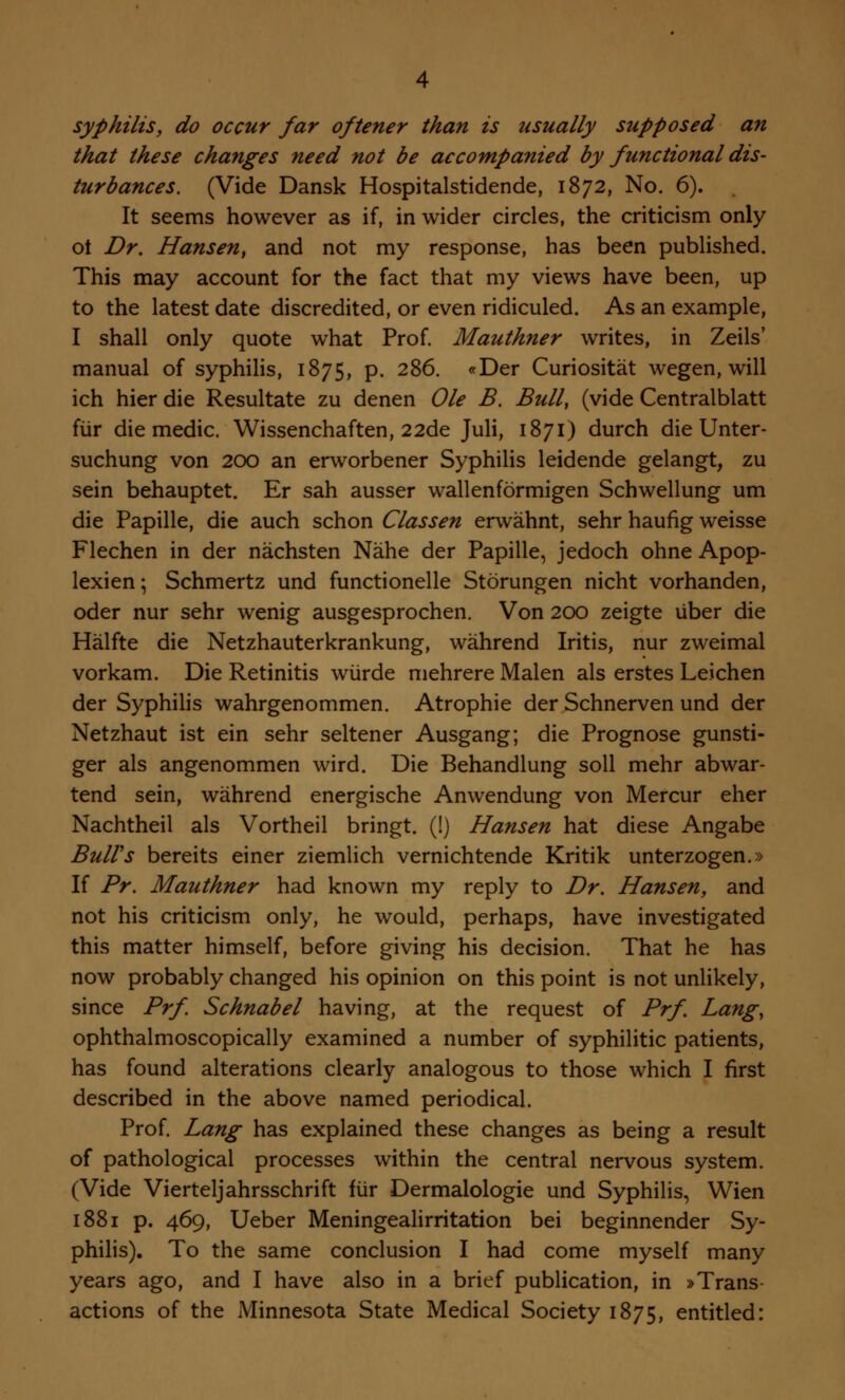 syphilis, do occur far oftener than is usually supposed an that these changes need not be accompanied by functional dis- turbances. (Vide Dansk Hospitalstidende, 1872, No. 6). It seems however as if, in wider circles, the criticism only ot Dr. Hansen, and not my response, has been published. This may account for the fact that my views have been, up to the latest date discredited, or even ridiculed. As an example, I shall only quote what Prof. Mauthner writes, in Zeils' manual of syphilis, 1875, p. 286. «Der Curiositat wegen, will ich hier die Resultate zu denen Ole B. Bull, (vide Centralblatt fur die medic. Wissenchaften, 22de Juli, 1871) durch die Unter- suchung von 200 an erworbener Syphilis leidende gelangt, zu sein behauptet. Er sah ausser wallenformigen Schwellung um die Papille, die auch schon Classen erwahnt, sehr haufig weisse Flechen in der nachsten Nahe der Papille, jedoch ohne Apop- lexien; Schmertz und functionelle Storungen nicht vorhanden, oder nur sehr wenig ausgesprochen. Von 200 zeigte uber die Halfte die Netzhauterkrankung, wahrend Iritis, nur zweimal vorkam. Die Retinitis wurde mehrere Malen als erstes Leichen der Syphilis wahrgenommen. Atrophie der Schnerven und der Netzhaut ist ein sehr seltener Ausgang; die Prognose gunsti- ger als angenommen wird. Die Behandlung soil mehr abwar- tend sein, wahrend energische Anwendung von Mercur eher Nachtheil als Vortheil bringt. (1) Hansen hat diese Angabe Bull's bereits einer ziemlich vernichtende Kritik unterzogen.» If Pr. Mauthner had known my reply to Dr. Hansen, and not his criticism only, he would, perhaps, have investigated this matter himself, before giving his decision. That he has now probably changed his opinion on this point is not unlikely, since Prf. Schnabel having, at the request of Prf. Lang, ophthalmoscopically examined a number of syphilitic patients, has found alterations clearly analogous to those which I first described in the above named periodical. Prof. Lang has explained these changes as being a result of pathological processes within the central nervous system. (Vide Vierteljahrsschrift fur Dermalologie und Syphilis, Wien 1881 p. 469, Ueber Meningealirritation bei beginnender Sy- philis). To the same conclusion I had come myself many years ago, and I have also in a brief publication, in »Trans- actions of the Minnesota State Medical Society 1875, entitled: