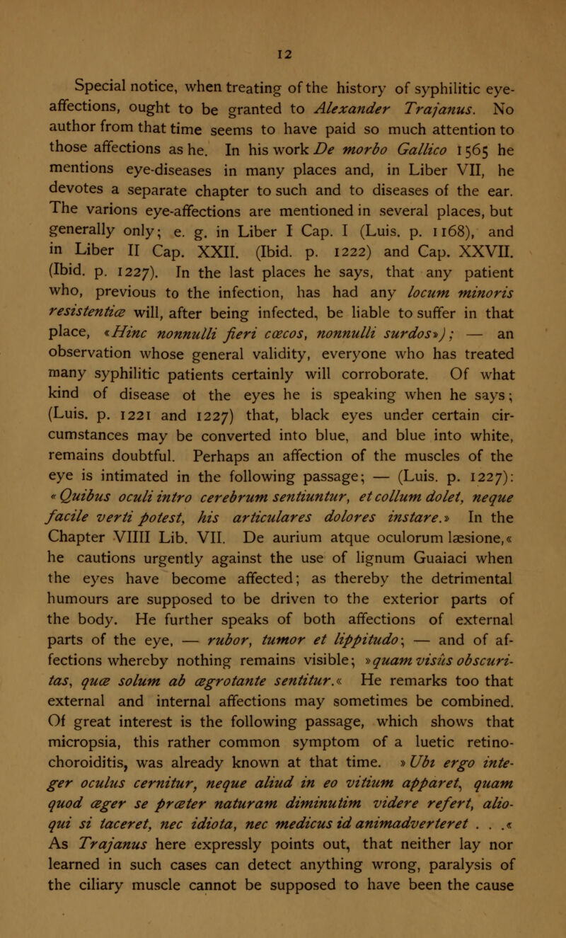 Special notice, when treating of the history of syphilitic eye- affections, ought to be granted to Alexander Trajanus. No author from that time seems to have paid so much attention to those affections as he. In his work De morbo Gallico 1565 he mentions eye-diseases in many places and, in Liber VII, he devotes a separate chapter to such and to diseases of the ear. The varions eye-affections are mentioned in several places, but generally only; e. g. in Liber I Cap. I (Luis. p. 1168), and in Liber II Cap. XXII. (Ibid. p. 1222) and Cap. XXVII. (Ibid. p. 1227). m the last places he says, that any patient who, previous to the infection, has had any locum minoris resistentice will, after being infected, be liable to suffer in that place, *Hinc nonnulli fieri ccecos, nonnulli surdos^J; — an observation whose general validity, everyone who has treated many syphilitic patients certainly will corroborate. Of what kind of disease ot the eyes he is speaking when he says; (Luis. p. 1221 and 1227) that, black eyes under certain cir- cumstances may be converted into blue, and blue into white, remains doubtful. Perhaps an affection of the muscles of the eye is intimated in the following passage; — (Luis. p. 1227): «Quibus oculiintro cerebrum sentiuntur, etcollum dolet, neque facile verti potest, his articulares dolores instare.* In the Chapter Villi Lib. VII. De aurium atque oculorum laesione,« he cautions urgently against the use of lignum Guaiaci when the eyes have become affected; as thereby the detrimental humours are supposed to be driven to the exterior parts of the body. He further speaks of both affections of external parts of the eye, — rubor, tumor et lippitudo\ — and of af- fections whereby nothing remains visible; »quamvisitsobscuri- tas, qua solum ab cegrotante sentitur.« He remarks too that external and internal affections may sometimes be combined. Of great interest is the following passage, which shows that micropsia, this rather common symptom of a luetic retino- choroiditis, was already known at that time. »Ubi ergo inte- ger ocuius cernitur, neque aliud in eo vitium apparet^ quam quod ceger se prceter naturam diminutim videre refert, alio- qui si taceret, nee idiota, nee medicus id animadverteret . . .« As Trajanus here expressly points out, that neither lay nor learned in such cases can detect anything wrong, paralysis of the ciliary muscle cannot be supposed to have been the cause